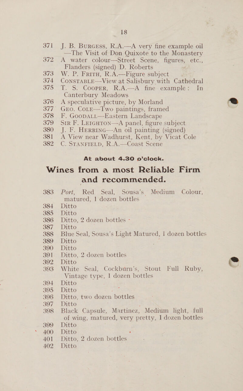 382 J. B. Burcess, R.A.—A very fine example oil —The Visit of Don Quixote to the Monastery A water colour—Street Scene, figures, etc., Flanders (signed) D. Roberts W. P. Friry, R.A.—Figure subject ; ConsTABLE—View at Salisbury with Cathedral TS? Cooper; K.A.—A fine~ examples Ya Canterbury Meadows A speculative picture, by Morland GEO. CoLE—Two paintings, framed F, GoopALtt—Eastern Landscape ' Sir F. LE1guton—A panel, figure subject J. F. HERR1Inc—An oil painting (signed) A View near Wadhurst, Kent, by Vicat Cole C. STANFIELD, R.A.—Coast Scene At about 4.30 o’clock. 383 386 388 391 393 396 398 AO] and recommended. Port, Wed . Seal,- Sousas ~ Medtum- “Colour, matured, 1 dozen bottles Ditto, 2 dozen bottles - Blue Seal, Sousa’s Light Matured, 1 dozen bottles Ditto, 2 dozen bottles White Seal, Cockburn’s, Stout Full . Ruby, Vintage type, 1 dozen bottles Ditto, two Aihon. bottles Black Capsule, Martinez, Medium light, full of wing, matured, very pretty, 1 dozen bottles Ditto, 2 dozen bottles 