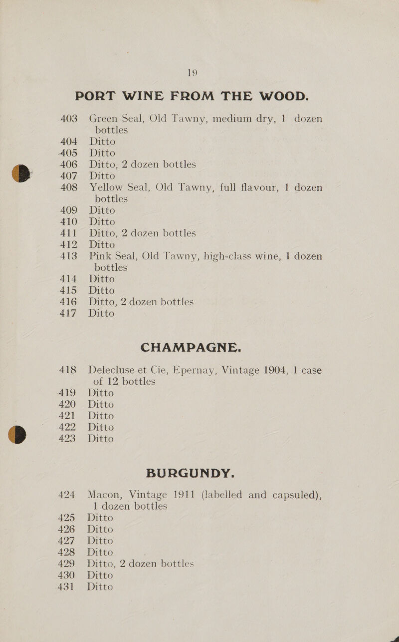 403 404 405 406 407 408 409 410 411 412 413 414 415 416 417 425 426 427 428 429 430 Green Seal, Old Tawny, medium dry, | dozen bottles Ditto Ditto Ditto, 2 dozen bottles Ditto Yellow Seal, Old Tawny, full flavour, 1 dozen bottles Ditto Ditto Ditto, 2 dozen bottles Ditto Pink Seal, Old Tawny, high-class wine, 1 dozen bottles Ditto Ditto Ditto, 2 dozen bottles Ditto CHAMPAGNE. Delecluse et Cie, Epernay, Vintage 1904, 1 case of 12 bottles Ditto Ditto Ditto Ditto Ditto BURGUNDY. Macon, Vintage 1911 (labelled and capsuled), 1 dozen bottles Ditto Ditto Ditto Ditto Ditto, 2 dozen bottles Ditto