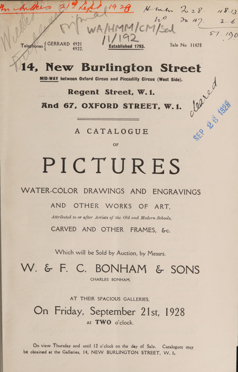 le ORAS ¥ AS. /      N\A Y W Gad 7 es 3 2 ae ae? eS ih / : oe) a VW va \ wa wa raed f “ fod S716 (14, New Burlington Street MID-WAY between Oxford Circus and Piccadilly Circus (West Side). Regent Street, W. 1. And 67, OXFORD STREET, W.1. S  A CATALOGUE OF PICTURES WATER-COLOR DRAWINGS AND ENGRAVINGS AND OTHER WORKS OF ART, Attributed to or after Artists of the Old and Modern Schools, CARVED AND OTHER FRAMES, &amp;c. Which will be Sold by Auction, by Messrs. we Gat. C.. BONHAM &amp; SONS CHARLES BONHAM, AT THEIR SPACIOUS GALLERIES, On Friday, September 21st, 1928 at TWO oclock. On view Thursday and until 12 o’clock on the day of Sale. Catalogues may be obtained at the Galleries, 14, NEVV BURLINGTON STREET, W. 1,