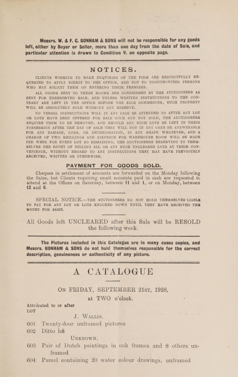 Nessrs. W. &amp; F. G. BONHAM &amp; SONS will not be responsible for any goods left, either by Buyer or Seller, more than one day from the date of Sale, and particular attention is drawn to Condition V. on opposite page.    NOTICES. CLIENTS WISHING TO MAKE ENQUIRIES OF THE FIRM ARE RESPECTFULLY RE- QUESTED TO APPLY DIRECT TO THE OFFICE, AND NOT TO UNAUTHORIZED PERSONS WHO MAY SOLICIT THEM ON ENTERING THEIR PREMISES. ALL GOODS SENT TO THESE ROOMS ARE CONSIDERED BY THE AUCTIONEERS As SENT FOR UNRESERVED SALE, AND UNLESS WRITTEN INSTRUCTIONS TO THE CON- TRARY ARE LEFT IN THE OFFICE BEFORE THE SALE COMMENCES, SUCH PROPERTY WILL BE ABSOLUTELY SOLD WITHOUT ANY RESERVE, NO VERBAL INSTRUCTIONS WILL IN ANY CASE BE ATTENDED TO AFTER ANY LOT OR LOTS HAVE BEEN OFFERED FOR SALE ONCE AND NOT SOLD, THE AUCTIONEERS REQUIRE THEM TO BE REMOVED, AND SHOULD ANY SUCH LOTS BH LEFT IN THEIR POSSESSION AFTER THE DAY OF SALE THEY WILL NOT IN ANY CASH BE ANSWERABLE FOR ANY DAMAGE, LOSS, OR DETERIORATION, IN ANY SHAPE WHATEVER, AND A CHARGE OF TWO SHILLINGS AND SIXPENCE FOR WAREHOUSE ROOM WILL BE MADE PER WEEK FOR EVERY LOT SO REMAINING, THE AUCTIONEERS RESERVING TO THEM- SELVES THE RIGHT OF SELLING ALL OR ANY SUCH UNCLEARED LOTS AT THEIR CON- VENIENCE, WITHOUT REGARD TO ANY INSTRUCTIONS THEY MAY HAVE PREVIOUSLY RECEIVED, WRITTEN OR OTHERWISE. PAYMENT FOR GOODS SOLD. Cheques in settlement of accounts are forwarded on the Monday following the Sales, but Clients requiring small accounts paid in cash are requested to attend at the Offices on Saturday, between 11 and 1, or on Monday, between 12 and 6. SPECIAL NOTICE.—THE AUCTIONEERS DO NOT HOLD THEMSELVES LIABLB TO PAY FOR ANY LOT OR LOTS KNOCKED DOWN UNTIL THEY HAVE RECEIVED THB MONEY FOR SAME. All Goods left UNCLEARED after this Sale will be RESOLD the following week.   The Pictures included in this Catalogue are in many cases copies, and Messrs. BONHAM &amp; SONS do not hold themselves responsible for the correct description, genuineness or authenticity of any picture.    A CATALOGUE ON FRIDAY, SHPTEMBER 2lst, 1928, at TWO o'clock. Attributed to or after LOT J. WaLuis. ate 601 Twenty-four unframed pictures 602 Ditto lot UNKNOWN. 603 Pair of Dutch paintings in oak frames and 8 others un- framed 604 Parcel containing 20 water colour drawings, unframed