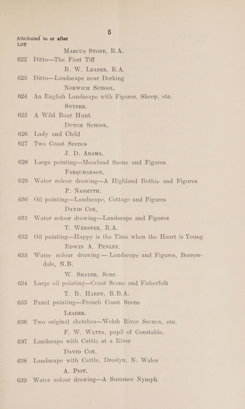 622 628 624. 625 626 627 628 6380 631 635 636 637 638 639 Marcus Stone, R.A. Ditto—The First Tiff B. W. lesper, B.AL Ditto—Landscape near Dorking Norwicu ScHoor. An English Landscape with Figures, Sheep, ete. SNYDER. A Wild Boar Hunt DutcH ScHOOL. Lady and Child Two Coast Scenes J. D. ADams. Large paintinge—Moorland Scene and Figures FARQUHARSON. Water colour drawing—A Highland Bothie and Figures P.- NASMYTH. | Oil painting—Landscape, Cottage and Figures Davip Cox, Water colour drawing—Landscape and Figures T. Wesstsr, R.A. Oil painting—Happy is the Time when the Heart is Young Epwin A. PENLEY. Water colour drawing — Landscape and Figures, Borrow- dale, N.B. W. SHAVER, Senr. © Large oil painting—Coast Scene and Fisherfolk Bu EArpy a Bh Dae Panel painting—French Coast Scene LEADER. Two original sketches—Welsh River Scenes, ete. F. W. Warts, pupil of Constable. Landscape with Cattle at a fiver Davin Cox, Landscape with Cattle, Dreslyn, N. Wales A Prow. Water colour drawing—A Summer Nymph