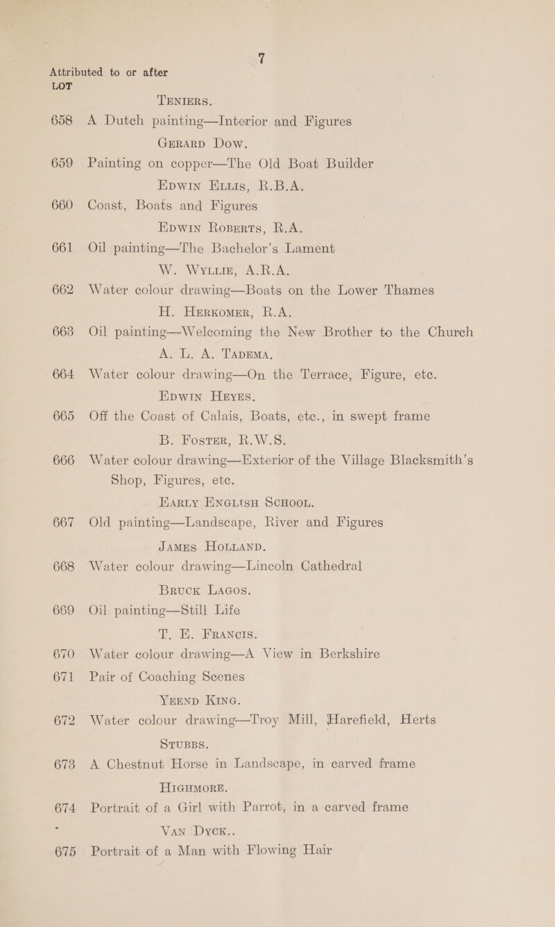 658 659 660 664 665 666 667 668 669 670 671 672 673 674. 675 TENIERS. A Dutch painting—Interior and Figures GERARD Dow. Painting on copper—The Old Boat Builder Epwin Evuis, R.B.A. Coast, Boats and Figures Epwin Roserts, R.A. Oil painting—The Bachelor’s Lament Mi Weve, «At Be Water colour drawing—Boats on the Lower Thames H. Herxomer, R.A. Oil painting—Welcoming the New Brother to the Church A. L. A, TapEMa. Water colour drawing—On the Terrace, Figure, etc. EDWIN HEYES. Off the Coast of Calais, Boats, etc., in swept frame B. Foster, B.W.S. Water colour drawing—Exterior of the Village Blacksmith’s Shop, Figures, ete. Harty ENGLISH SCHOOL. Old painting—Landscape, River and Figures JAMES HOLLAND. Water colour drawine—Lincoln Cathedral Bruck LaGos. Oil painting—Still Life I, E. FRANGS. Water colour drawing—A View in Berkshire Pair of Coaching Scenes YEEND KING. Water colour drawing—Troy Mill, Harefield, Herts STUBBS. A Chestnut Horse in Landscape, in carved frame HIGHMORE. Portrait of a Girl with Parrot, in a carved frame Van Dyck.. Portrait of a Man with Flowing Hair