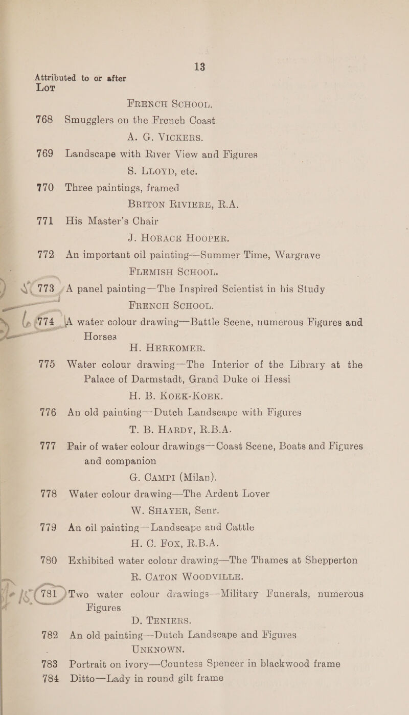Attributed to or after Lor FRENCH SCHOOL. 768 Smugglers on the French Coast AG. VEICKERS, 769 Landscape with River View and Figures S. LLOYD, ete. 770 Three paintings, framed BRITON RIVIERE, R.A. 771 His Master’s Chair J. HORACE HOOPER. 772 An important oil painting-—Summer Time, Wargrave FLEMISH SCHOOL. AY 173. A panel painting—The Inspired Scientist in his Study —— — FRENCH SCHOOL. l, G74 (A water colour drawing—Battle Scene, numerous Figures and Fie att —— Horses H. HERKOMER. 775 Water colour drawing—The Interior of the Library at the Palace of Darmstadt, Grand Duke oi Hessi H. B. KOEK-KOoEK. 776 An old painting—Dutch Landscape with Figures tT. B Harpy, k..Bex. 777~=—«- Pair of water colour drawings—-Coast Scene, Boats and Figures and companion G. CAMPI (Milan). 778 Water colour drawing—The Ardent Lover W. SHAYER, Senr. 779 + An oil painting— Landscape and Cattle eG, HOS, heb 780 Exhibited water colour drawing—The Thames at Shepperton ~~ R. CATON WOODVILLE. : fi 4° oe ee 781) ‘Two water colour drawings—Military Funerals, numerous ; i, % Figures a amie D, TENIERS. 782 An old painting—Dutch Landscape and Figures UNKNOWN. 783 Portrait on ivory—-Countess Spencer in blackwood frame 784 Ditto—Lady in round gilt frame
