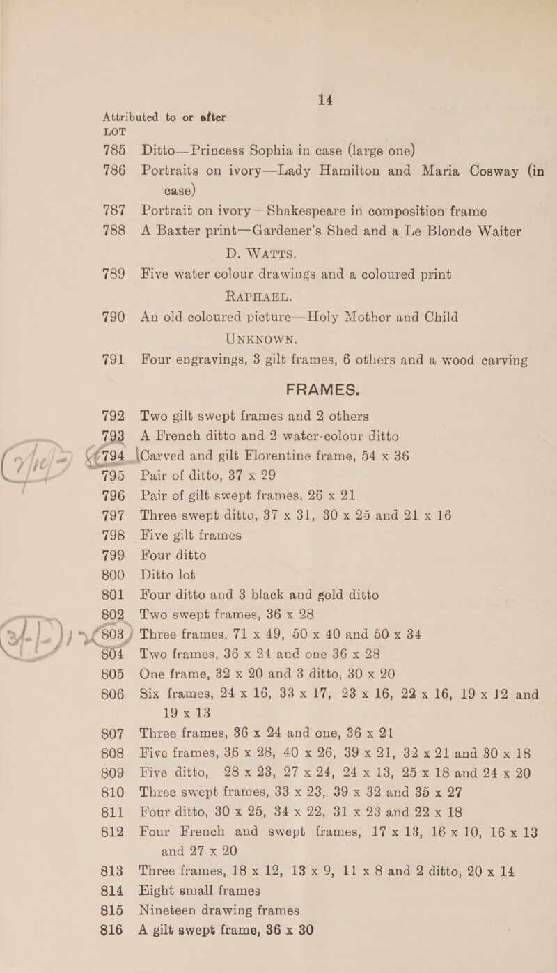 LOT 785 786 187 788 789 790 91 807 808 809 810 811 812 813 814 815 816 Ditto—Princess Sophia in case (large one) Portraits on ivory—Lady Hamilton and Maria Cosway (in case) . Portrait on ivory ~ Shakespeare in composition frame A Baxter print—Gardener’s Shed and a Le Blonde Waiter D. WATTS. Five water colour drawings and a coloured print RAPHAEL. An old coloured picture—Holy Mother and Child UNKNOWN. Four engravings, 3 gilt frames, 6 others and a wood carving FRAMES. Two gilt swept frames and 2 others A French ditto and 2 water-colour ditto \Carved and gilt Florentine frame, 54 x 36 Pair of ditto, 37x 279 Pair of gilt swept frames, 26 x 21 Three swept ditto, 37 x 31, 30 x.25 and 21 x 16 Five gilt frames Four ditto Ditto lot Four ditto and 3 black and gold ditto Two swept frames, 36 x 28 Two frames, 36 x 24 and one 36 x 28 One frame, 32 x 20 and 8 ditto, 30 x 20 Six frames, 24 x 16, 38 x 17, 23 x 16, 22 x 16, 19 x 12 and 19 x-t3 Three frames, 36 x 24 and one, 36 x 21 Five frames, 86 x 28, 40 x 26, 39 x 21, 32 x 21 and 30 x 18 Five ditto, 28 x 23, 27 x 24, 24x 13, 25x 18 and 24 x 90 Three swept frames, 33 x 23, 39 x 32 and 35 x 27 Four ditto; 30 =x 25;°34 x 29 31 x 23 and 22 x 7s Four French and swept frames; 17x 13, 16x10, 16x13 and 27 x 20 Three frames, 18 x 12, 13x 9, 11 x 8 and 2 ditto, 20 x 14 Hight small frames Nineteen drawing frames A gilt swept frame, 36 x 30