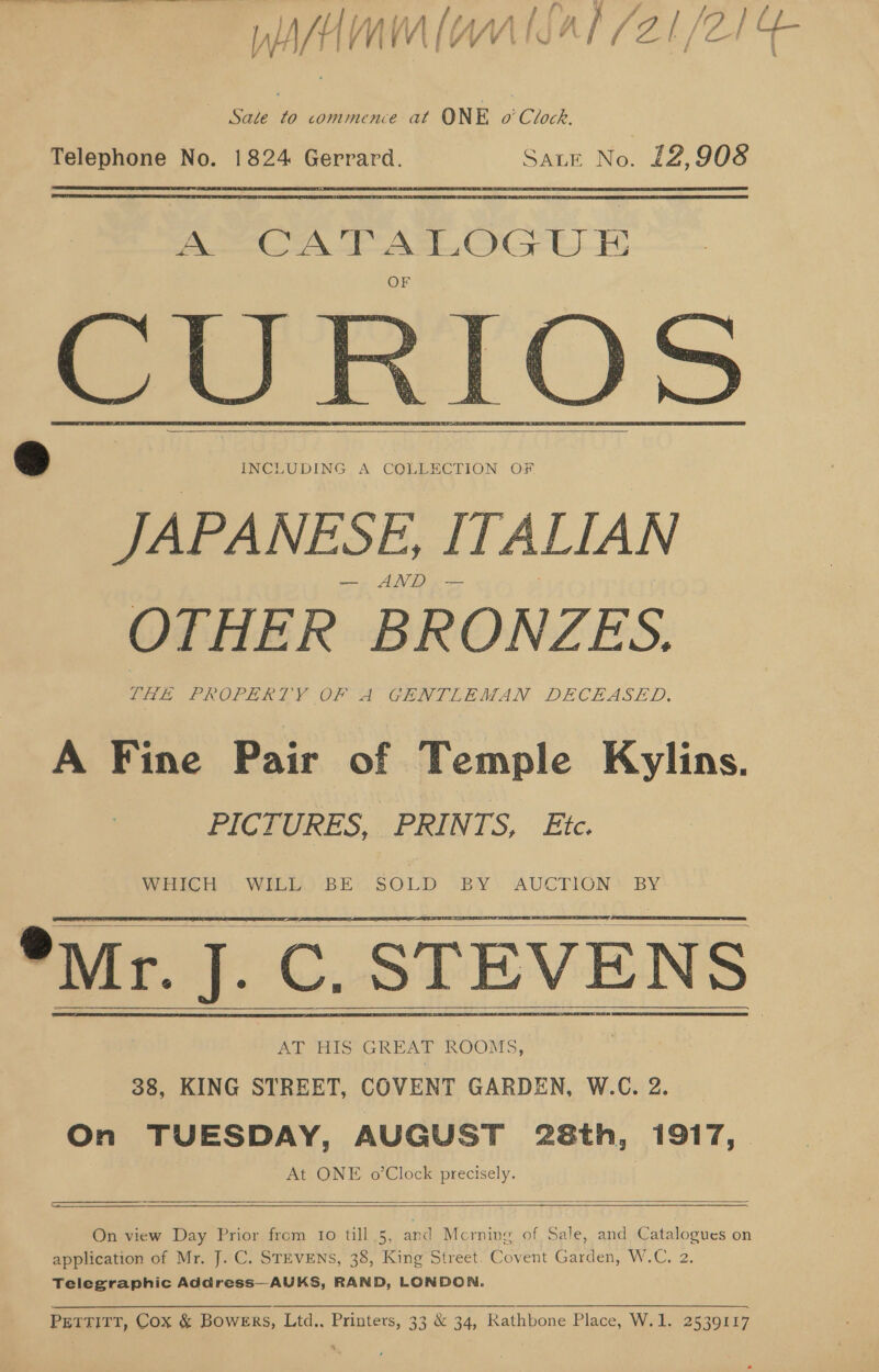Telephone No. 1824 Gerrard. Sate No. 12,908   ACA FALOG U_ ATRIOS —   ) INCLUDING A COLLECTION OF JAPANESE, ITALIAN Ee Pe OTHER BRONZES. THE PROPERTY OF A GENTLEMAN DECEASED, A Fine Pair of Temple Kylins. PICTURES, PRINTS, Ete. WHICH, WELD: BEC SOLD ‘BY: AUCTION BY  *Mr. J. C. STEVENS     AT HIS GREAT ROOMS, 38, KING STREET, COVENT GARDEN, W.C. 2. On TUESDAY, AUGUST 28th, 1917, At ONE o’Clock precisely.  On view Day Prior from 1o till 5, and Mcrning of Sale, and Catalogues on application of Mr. J. C. STEVENS, 38, King Street. Covent Garden, W.C. 2. Telegraphic Address—AUKS, RAND, LONDON. PETTITT, Cox &amp; Bowers, Ltd.. Printers, 33 &amp; 34, Rathbone Place, W.1. 2539117