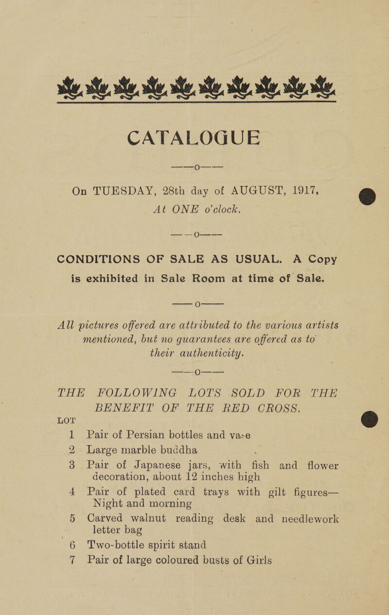 she he te, Me, Me, sa he, he, he. he, CATALOGUE —_—_ 0-—- — On TUESDAY, 28th day of AUGUST, 1917, At ONE o'clock. So. 50 CONDITIONS OF SALE AS USUAL. A Copy is exhibited in Sale Room at time of Sale. —- 0===——= All pictures offered are attributed to the various artists mentioned, but no guarantees are offered as to their authenticity. ——- 0-—--~ THE. FOLLOWING LOTS. SOLD FOR THY BENEFIT OF THE RED CROSS. LOT | | 1 Pair of Persian bottles and vare Large marble buddha : : Pair of Japanese jars, with fish and flower decoration, about 12 inches high 4 Pair of plated card trays with gilt figures— Night and morning 5 Carved walnut reading desk and needlework letter bag 7 Pair of large coloured busts of Girls Oo bo