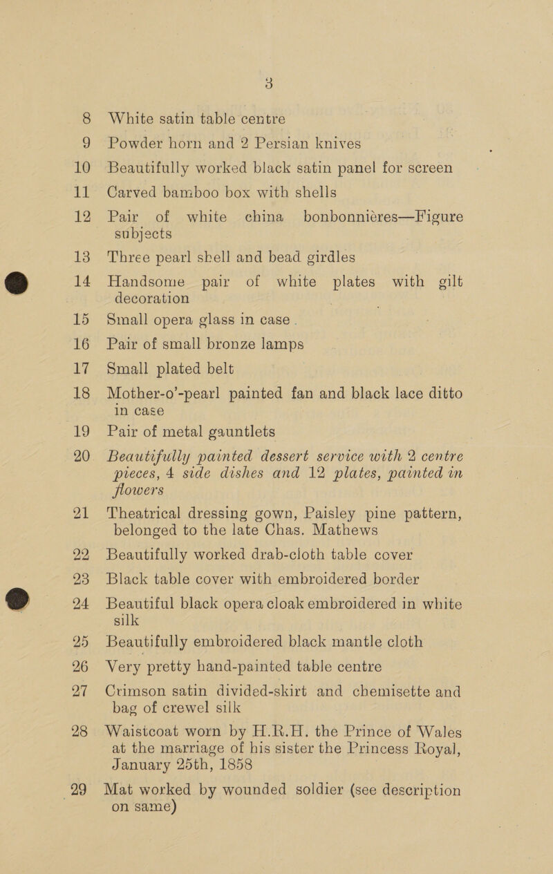 10 it 12 13 14 15 16 17 18 19 21 22 23 24 25 26 27 28 29 3) White satin table centre Powder horn and 2 Persian knives Beautifully worked black satin panel for screen Carved bamboo box with shells Pair of white china bonbonniéres—Figure subjects Three pearl shell and bead girdles Handsome pair of white plates with gilt decoration Small opera glass in case . Pair of small bronze lamps Small plated belt Mother-o’-pearl painted fan and black lace panic in case Pair of metal gauntlets Beautifully painted dessert service with 2 centre pieces, 4 side dishes and 12 plates, painted in flowers Theatrical dressing gown, Paisley pine pattern, belonged to the late Chas. Mathews Beautifully worked drab-cloth table cover Black table cover with embroidered border Beautiful black opera cloak embroidered in white silk Beautifully embroidered black mantle cloth Very pretty hand-painted table centre Crimson satin divided-skirt and chemisette and bag of crewel silk Waistcoat worn by H.R.H. the Prince of Wale es at the marriage of his sister the Princess Royal, January 25th, 1858 Mat worked by wounded soldier (see description on same)