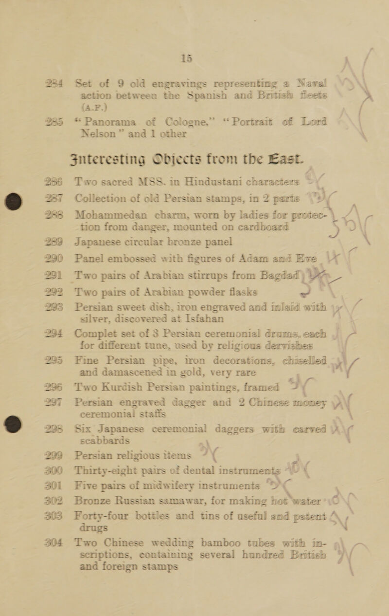 f : 284 Set of 9 old engravings representing 2 Nawal ¥\\\\ action between the Spanish and British fleets (4-F.) | \ \ 285 “Panorama of Cologne,” ‘Portrait of Lord Nelson ” and 1 other juteresting Objects from the East. f 286 Two sacred MSS. in Hindustani characters &gt; 287 Collection of old Persian stamps, in 2 parts © 7) 288 Mohammedan charm, worn by ladies for protec- Wes tion from danger, mounted on cardboard La \J 289 Japanese circular bronze panel \ 2390 Panel embossed with figures of Adam and Eve 291 Two pairs of Arabian stirrups from Bagdad De 292 Two pairs of Arabian powder flasks Sy, 293 Persian sweet dish, iron engraved and Efe with \y silver, discovered at Isfahan 294 Complet set of 3 Persian ceremonial drums, each J ( for different tune, used by religious dervishes ; 295 Fine Persian pipe, tron decorations, chiselled an 4 and damascened in gold, very rare V 296 Two Kurdish Persian paintings, framed s) ; 297 Persian engraved dagger and 2 Chinese money v\ ceremonial staffs 298 Six Japanese ceremonial daggers with carved rv) ( scabbards 299 Persian religious items ) ( 300 Thirty-eight pairs of dental instrumen — AU BY 301 Five pairs of midwifery instruments “¢ } 302 Bronze Russian samawar, for making hot ‘water ° i) ‘ 303 Forty-four bottles and tins of useful and patent drugs Ny scriptions, containing several hundred British 304 Two Chinese wedding bamboo tubes with in- ; ) and foreign stamps 4