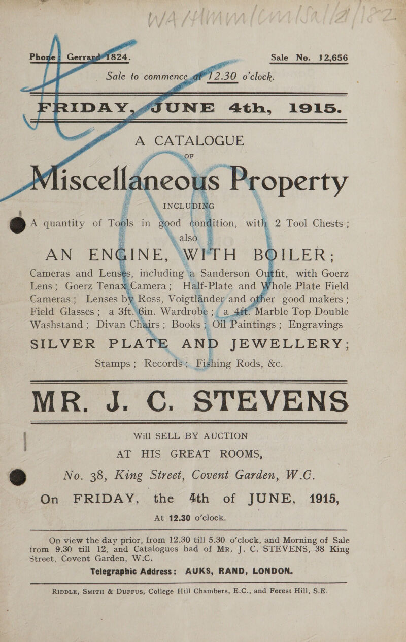 nae Gerray@'1824. aii Sale No. 12,656 sess Sale to commence,@t 12.30 o clock. JUNE 4th, 1915.  A st ee Sa  SILVER PLA rE AND JEWELLERY; Stamps ; Recordi, Fishing Rods, &amp;c. MR. J. C. STEVENS ; Will SELL BY AUCTION AT HIS GREAT ROOMS, 3 No. 38, King Street, Covent Garden, W.C. On FRIDAY, the 4th of JUNE, 1945, At 12.30 o’clock.   On view the day prior, from 12.30 till 5.30 o’clock, and Morning of Sale from 9.30 till 12, and Catalogues’ had of Mr. J. C. STEVENS, 38 King Street, Covent Garden, W.C. Telegraphic Address: AUKS, RAND, LONDON. RIDDLE, SmitH &amp; Durrus, College Hill Chambers, E.C., and Forest Hill, S.E,