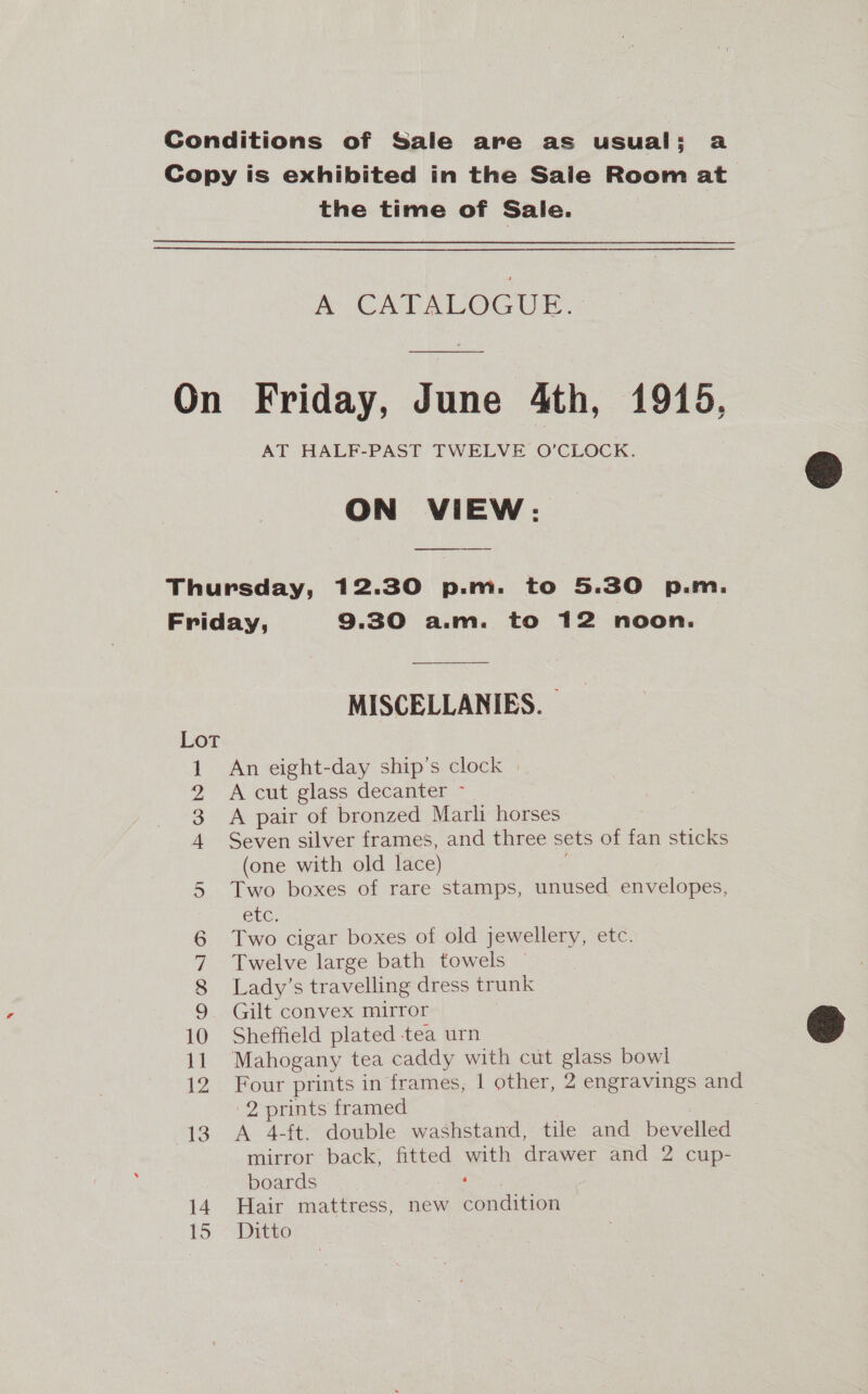 Conditions of Sale are as usual: a Copy is exhibited in the Sale Room at. the time of Sale. A CATALOGUE. On Friday, June 4th, 1915, AT HALF-PAST TWELVE O’CLOCK. ON VIEW: Thursday, 12.30 p.m. to 5.30 p.m. Friday, 9.30 a.m. to 12 noon. MISCELLANIES. | Lot 1 An eight-day ship’s clock 2 &lt;A cut glass decanter - 3 A pair of bronzed Marli horses 4 Seven silver frames, and three sets of fan sticks (one with old lace) Two boxes of rare stamps, unused envelopes, etc, Two cigar boxes of old jewellery, etc. Twelve large bath towels ~ Lady’s travelling dress trunk Gilt convex mirror 10 Sheffield plated tea urn 11 Mahogany tea caddy with cut glass bowl 12 Four prints in frames, | other, 2 engravings and 2 prints framed 13. A 4-ft. double washstand, tile and bevelled mirror back) fitted with drawer and 2 cup- boards “unt 14. Hair mattress, new condition 15 Ditto on co CNIS  