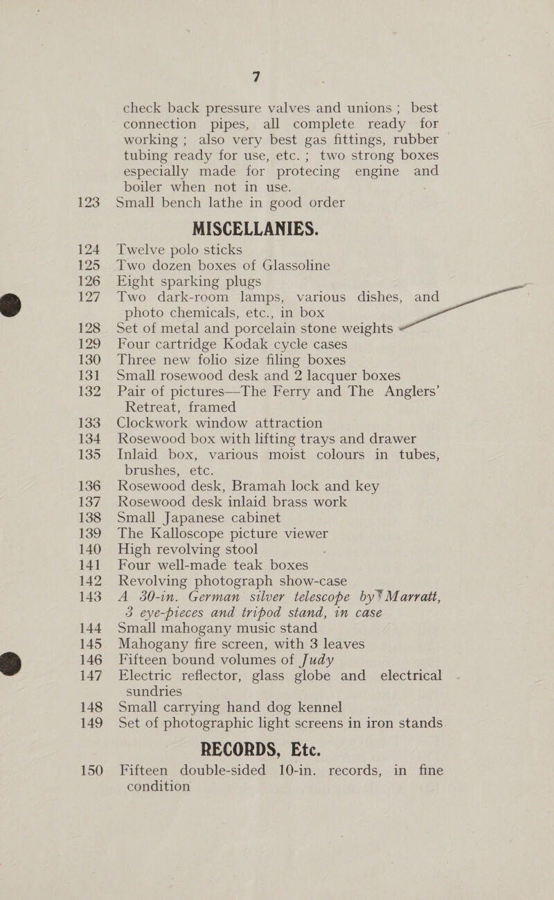 124 125 126 127 128 128 130 131 132 133 134 135 136 137 138 139 140 141 142 143 144 145 146 147 148 149 150 é check back pressure valves and unions ; best connection pipes, all complete ready for working ; also very best gas fittings, rubber tubing ready for use, etc. ; two strong boxes especially made for protecing engine and boiler when not in use. Small bench lathe in good order MISCELLANIES. Twelve polo sticks Two dozen boxes of Glassoline Eight sparking plugs Two dark-room lamps, various dishes, and Fae photo chemicals, etc., in box Set of metal and porcelain stone weights Four cartridge Kodak cycle cases Three new folio size filing boxes Small rosewood desk and 2 lacquer boxes Pair of pictures—The Ferry and The Anglers’ Retreat, framed Clockwork window attraction Rosewood box with lifting trays and drawer Inlaid box, various moist colours in tubes, brushes, etc. Rosewood desk, Bramah lock and key Rosewood desk inlaid brass work Small Japanese cabinet The Kalloscope picture viewer High revolving stool Four well-made teak boxes Revolving photograph show-case A 30-in. German silver telescope by* Marratt, 3 eve-preces and tripod stand, im case Small mahogany music stand Mahogany fire screen, with 3 leaves Fifteen bound volumes of Judy Electric reflector, glass globe and_ electrical sundries Small carrying hand dog kennel Set of photographic light screens in iron stands RECORDS, Etc. Fifteen double-sided 10-in. records, in fine condition