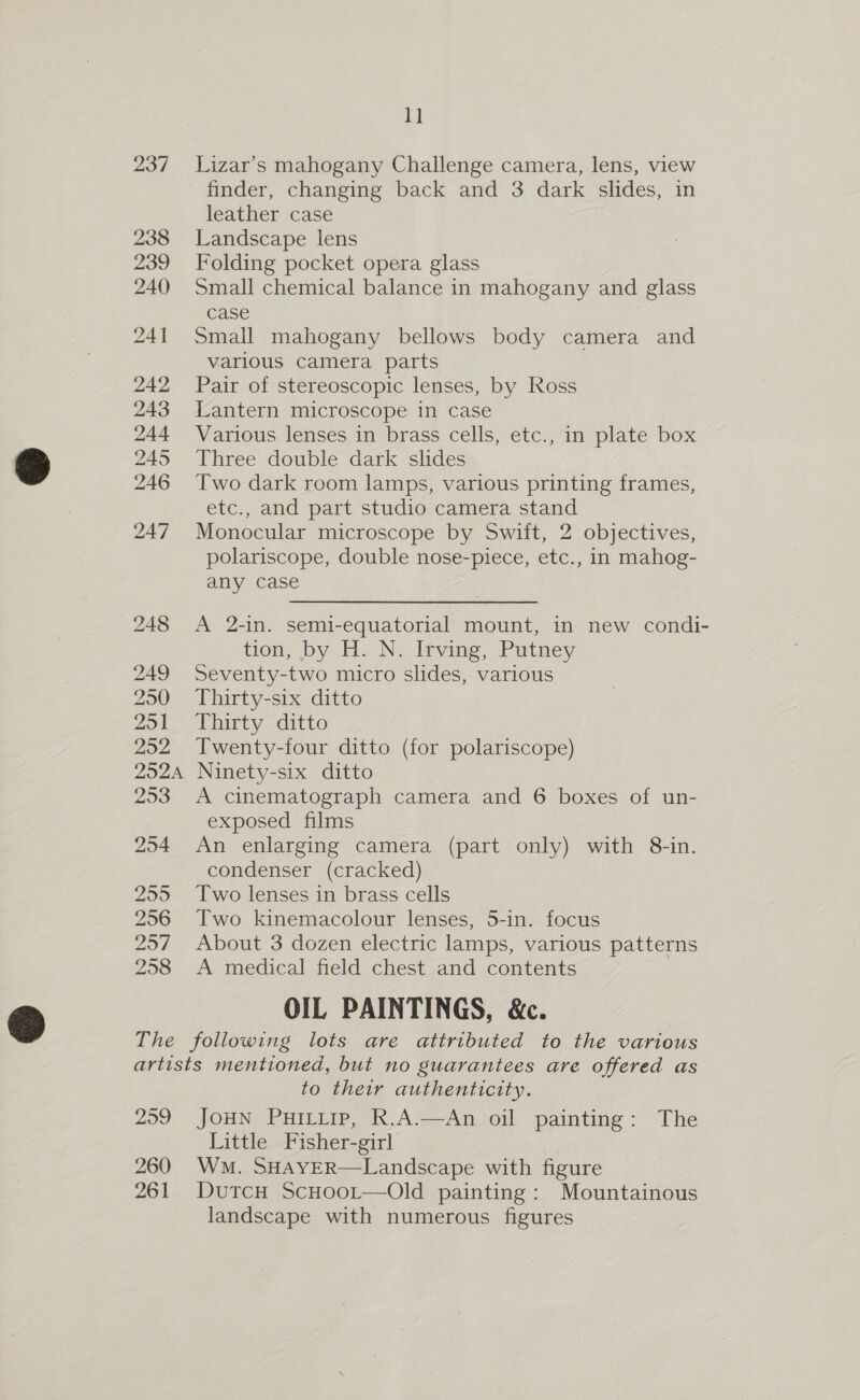 237 238 239 240 242 255 256 257 258 1] Lizar’s mahogany Challenge camera, lens, view finder, changing back and 3 dark slides, in leather case Landscape lens Folding pocket opera glass Small chemical balance in mahogany and glass case Small mahogany bellows body camera and various camera parts Pair of stereoscopic lenses, by Ross Lantern microscope in case Various lenses in brass cells, etc., in plate box Three double dark slides Two dark room lamps, various printing frames, etc., and part studio camera stand Monocular microscope by Swift, 2 objectives, polariscope, double nose-piece, etc., in mahog- any case A 2-in. semi-equatorial mount, in new condi- tion, by H.N..Ipving; Putney Seventy-two micro slides, various Thirty-six ditto Thirty ditto Twenty-four ditto (for polariscope) Ninety-six ditto A cinematograph camera and 6 boxes of un- exposed films An enlarging camera (part only) with 8-in. condenser (cracked) Two lenses in brass cells Two kinemacolour lenses, 5-in. focus About 3 dozen electric lamps, various patterns A medical field chest and contents ; OIL PAINTINGS, &amp;c. 259 260 261 to their authenticity. JOHN PHILLIP, R.A.—An oil painting: The Little Fisher-girl Wm. SHAYER—Landscape with figure DutcH ScHoot—Old painting: Mountainous landscape with numerous figures
