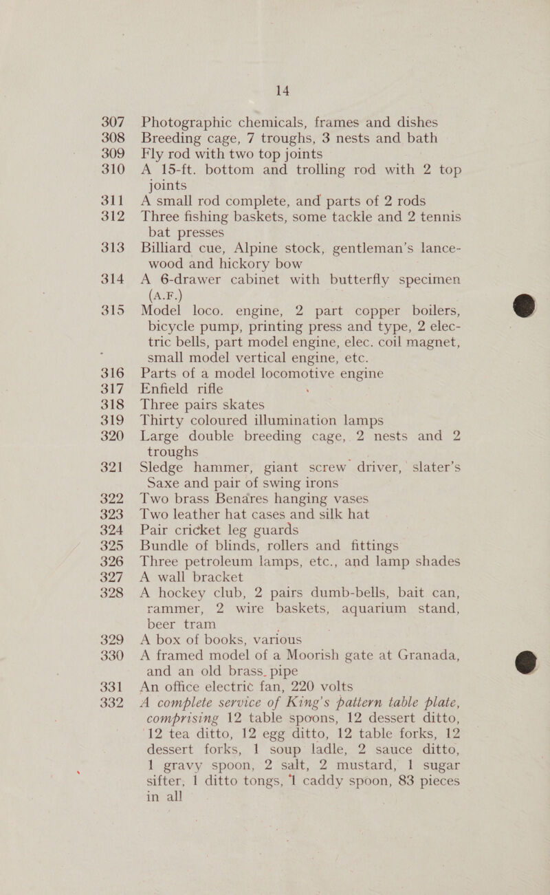 307 308 309 310 31] 312 313 314 315 316 317 318 319 320 321 322 323 324 325 326 327 328 329 330 331 332 14 Photographic chemicals, frames and dishes Breeding cage, 7 troughs, 3 nests and bath Fly rod with two top joints A 15-ft. bottom and trolling rod with 2 top joints A small rod complete, and parts of 2 rods Three fishing baskets, some tackle and 2 tennis bat presses Billiard cue, Alpine stock, gentleman’s lance- wood and hickory bow A 6-drawer cabinet with butterfly specimen (A.F.) i Model loco. engine, 2 part copper boilers, bicycle pump, printing press and type, 2 elec- tric bells, part model engine, elec. coil magnet, small model vertical engine, etc. Parts of a model locomotive engine Enfield rifle Three pairs skates Thirty coloured illumination lamps Large double breeding cage, 2 nests and 2 troughs , Sledge hammer, giant screw driver, slater’s Saxe and pair of swing irons Two brass Bendres hanging vases Two leather hat cases and silk hat Pair cricket leg guards Bundle of blinds, rollers and fittings Three petroleum lamps, etc., and lamp shades A wall bracket A hockey club, 2 pairs dumb-bells, bait can, rammer, 2 wire baskets, aquarium stand, beer tram A box of books, various A framed model of a Moorish gate at Granada, and an old brass. pipe An office electric fan, 220 volts A complete service of King’s pattern table plate, comprising 12 table spoons, 12 dessert ditto, ‘12 tea ditto, 12 egg ditto, 12 table forks, 12 dessert forks, 1 soup ladle, 2 sauce ditto, 1 gravy spoon, 2 salt, 2 mustard, | sugar sifter, 1 ditto tongs, ‘1 caddy spoon, 83 pieces in all  