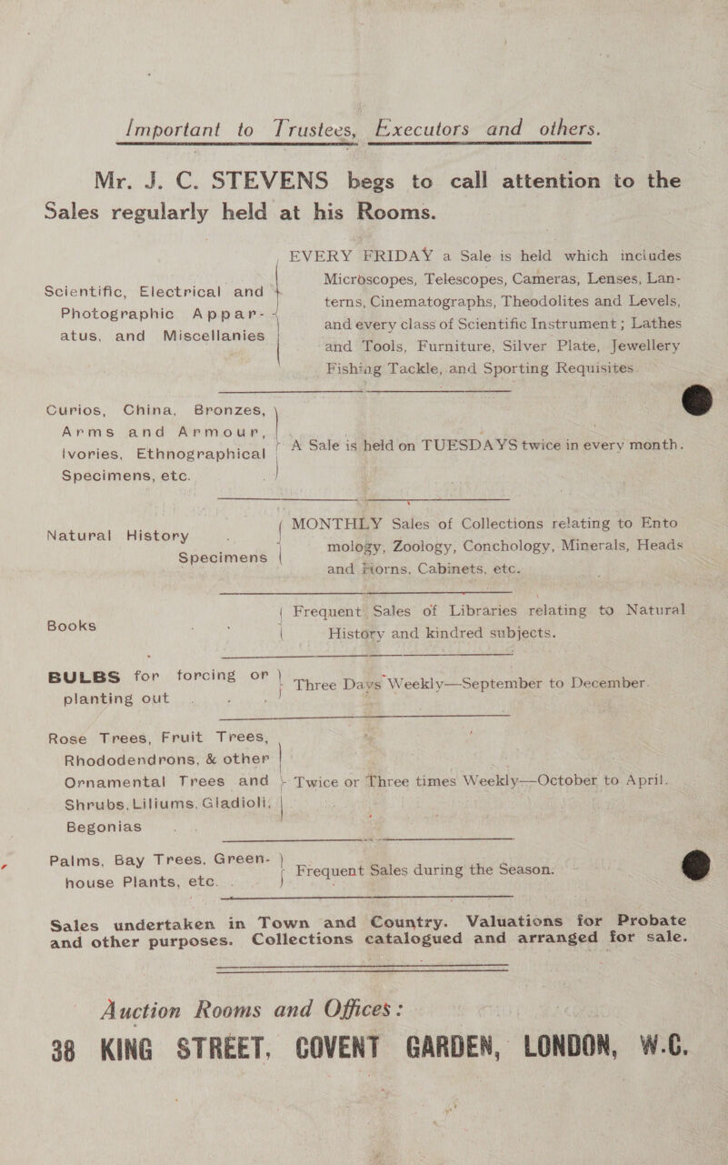 [mportant to Trustees, Executors and others.  Mr. J. C. STEVENS begs to call attention to the Sales regularly held at his Rooms. EVERY FRIDAY a Sale is held which includes ea Microscopes, Telescopes, Cameras, Lenses, Lan- Scientific, Electrical and Photographic Appar- atus, and Miscellanies terns, Cinematographs, Theodolites and Levels, and every class of Scientific Instrument ; Lathes and Tools, Furniture, Silver Plate, Jewellery  _Fishiag Tackle,.and Sporting Requisites. Curios, China, ee € Arms and Armour ivorias, ‘Fehhosranhiont KK Sale is held on TUESDAYS twice in every month. Specimens, etc. ( MONTHLY Sales of Collections relating to Ento Natural History ; Spkunnedt | moloBy: Poey, Conchology, Minerals, Heads and Horns, Cabinets, etc. ( Frequent Sales of Libraries relating to Natural Books \( History and kindred age t   BULBS for forcing or Three Days “ Weekly—September to December. planting out RS oe ee ee eee Rose Trees, Fruit Trees, Rhododendrons, &amp; other | Ornamental Trees and } Twice or Three times Weekly-—October to April. Shrubs, Liliums, Gladioli, Begonias | | Palms, Bay Trees, Green- ) _. &amp; in t Sales during the Season: house Plants, etc. Pecos apie  Sales undexeulien in Town and Country. Valuations for Probate and other purposes. Collections catalogued and arranged for sale.   Auction Rooms and Offices: 38 KING STREET, COVENT GARDEN, LONDON, W.C.