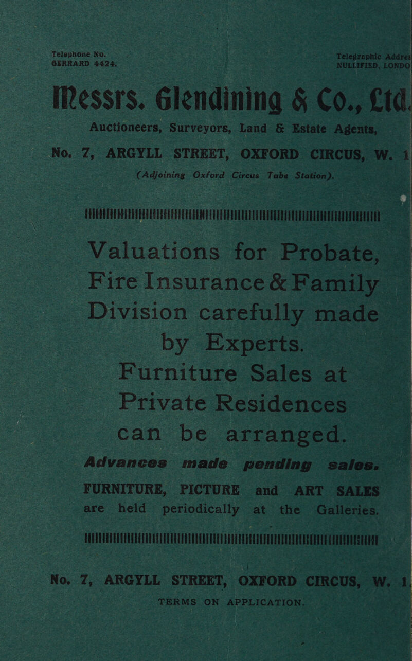 Telephone No. ‘ Telegraphic Addres GERRARD 4424, NULLIFIED, LONDO IRessrs. Glendining &amp; Co., Ltd Auctioneers, Surveyors, Land &amp; Estate Agents, e No. 7, ARGYLL STREET, OXFORD CIRCUS, | W. 1 (Adjoining Oxford Circus Tube PMaakcue SE Valuations for Probate, Zs Fire Insurance &amp; Family — | Division carefully made — , by Experts) Furniture Sales at Private Residences — can be arranged. | Advances made pending sales. : oe | FURNITURE, PICTURE and ART SALES are held periodically at the Galleries. TT | TERMS ON. APPLICATION. 