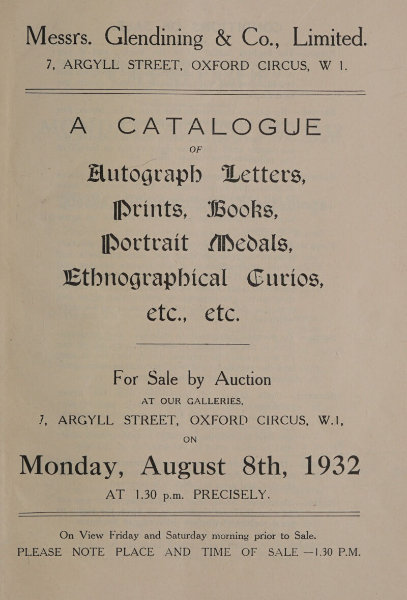 Messrs. Glendining &amp; Co., Limited. /, ARGYLL STREET, OXFORD CIRCUS, W 1. A CATALOGUE OF Autograph Letters, Prints, Books, [portrait Aedals, “Ethnograpbical Curios, CLC. CEG. For Sale by Auction AT OUR GALLERIES, (ey 1 REET, OXFORD ’CIRCUS, W.1, ON Monday, August 8th, 1932 AT 1.30 p.m. PRECISELY. On View Friday and Saturday morning prior to Sale. Brno, NOTE: PLACE AND TIME. OF «SALE —1.30 P.M.