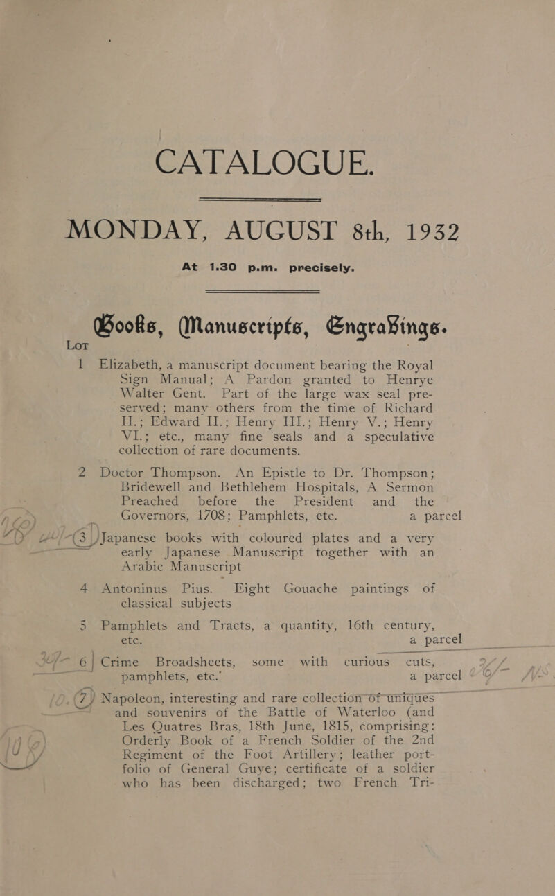 CATALOGUE.  MONDAY, AUGUST 8th, 1932 At 1.30 p.m. precisely. Books, Manuscripts, Engra¥ings. 1 Elizabeth, a manuscript document bearing the Royal Sign Manual; A Pardon granted to Henrye Walter Gent. Part of the large wax seal pre- served; many others from the time of Richard II.; Edward Il.; Henry III.; Henry V.; Henry VI.; etc, many fine seals and a speculative collection of rare documents. 2 Doctor Thompson. An Epistle to Dr. Thompson; Bridewell and Bethlehem Hospitals, A Sermon Preached. before. the President.. and the Phe Governors, 1708; Pamphlets, etc. a parcel “ly b¢4 “Gy /Japanese books with coloured plates and a very cae early Japanese Manuscript together with an Arabic Manuscript 4 Antoninus Pius. Eight Gouache paintings of classical subjects 5 Pamphlets and Tracts, a quantity, 16th century, ? ee /— ©! Crime Broadsheets, some with curious cuts, Cs pamphlets, etc.” a parcel (7) Napoleon, interesting and rare collection Of uniques» and souvenirs of the Battle of Waterloo (and Les Quatres Bras, 18th June, 1815, comprising: i) a Orderly Book of a French Soldier of the 2nd iy Jf Regiment of the Foot Artillery; leather port- as folio of General Guye; certificate of a soldier who has been discharged; two French Tri-