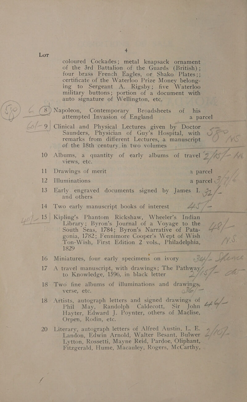 i t 4 coloured Cockades; metal knapsack ornament of the 3rd Battalion of the Guards (British) ; four brass French, Eagles, or Shako. Plates;; certificate of the Waterloo Prize Money belong- ing to Sergeant A. Rigsby; five Waterloo military buttons; portion of a document with auto signature of Wellington, etc. iE.) iba 13 14 16 17 18 20 attempted Invasion of England oo) Be Dee Clinical and Physical Lectures given by Doctor c= Saunders, Physician of Guy’s Hospital, with Ar 7 remarks from different Lectures, a manuscript of the 18th century.in two volumes rae Albums, a quantity of early albums of travel 9 44} views, etc. | Drawings of merit | a parcel we Illuminations a parcel , ne Early. engraved documents signed by james, Lees Vf and others Ve Two early manuscript. books of interest + AQ /= Kipling’s Phantom Rickshaw, Wheeler’s Indian Library; Byron’s Journal of a Voyage to the ea South Seas, 1784; Byron’s Narrative of Pata- 7 °/ gonia, 1782; Fennimore Cooper’s Wept of Wish Ton-Wish, First Edition 2 vols., Philadelphia, 1829 : ® Miniatures, four early specimens on ivory A travel manuscript, with drawings; The Paras 7 to Knowledge, 1596, in black letter ' Sf’ em Two fine albums of illuminations and drawings, Af, . a VErSe; ELC OIG Artists, autograph letters and signed drawings of Hayter, Edward]. Roynier, otherp of Maclise, Orpen, Rodin, etc. Literary, autograph letters of Alfred Austin, L. E. Landon, Edwin Arnold, Walter Besant, Bulwer 2 Lytton, Rossetti, Mayne Reid, Pardoe, Oliphant, Fitzgerald, Hume, Macauley, Rogers, McCarthy,