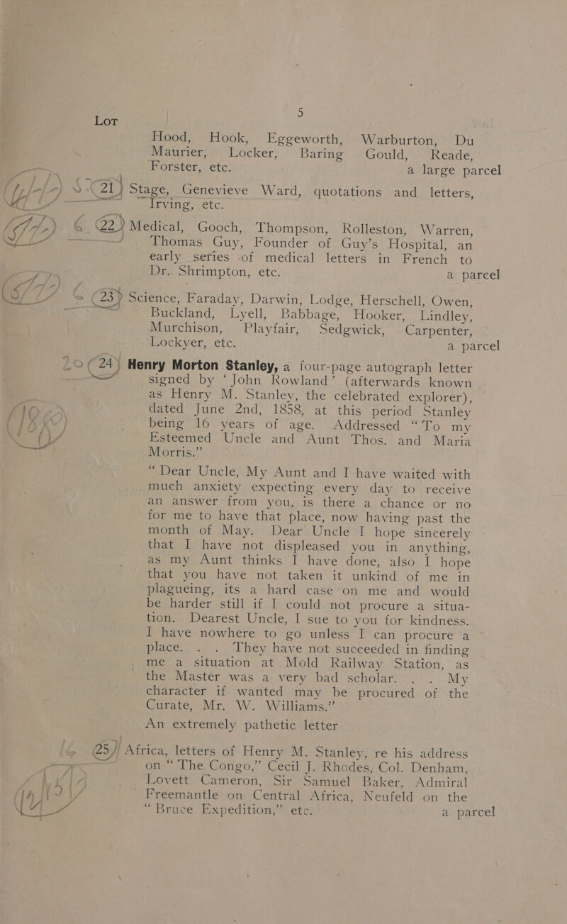 hor’: Food, Hook, Eggeworth, Warburton, Du Maurier, Locker, Baring Gould, Reade, Forster, etc. a large parcel ofa) me 21) Stage, Genevieve Ward, quotations and letters, 4 Irving, SiC. /, “7 7-) € @) Medical, Gooch, Thompson, Rolleston, Warren, ——— Thomas Guy, Founder of Guy’s Hospital, an early series of medical letters in French to Dr.. Shrimpton, etc. a parcel - a 7 \ fa / - / 2 i , \ : = (23) Science, Faraday, Darwin, Lodge, Herschell, Owen, See Buckland, Lyell, Babbage, Hooker, Lindley, Murchison, Playfair, Sedgwick, Carpenter, Lockyer, etc. a parcel _©, 24) Henry Morton Stanley, 2 four-page autograph letter —F signed by ‘John Rowland’ (afterwards known as Henry M. Stanley, the celebrated explorer), TSN dated June 2nd, 1858, at this period Stanley ay. } _ being 16 years of age. Addressed “To my ie ay, Esteemed Uncle and Aunt Thos. and Maria | Morris.” “ Dear Uncle, My Aunt and I have waited with much anxiety expecting every day to receive an answer from you, is there a chance or no for me to have that place, now having past the month of May. Dear Uncle I hope sincerely that I have not displeased you in anything, as my Aunt thinks I have done, also I hope that you have not taken it unkind of me in plagueing, its a hard case-on me and would be harder still if I could not procure a situa- tion. Dearest Uncle, I sue to you for kindness. I have nowhere to go unless I can procure a place. . . They have not succeeded in finding me a situation at Mold Railway Station, as the Master was a very bad scholar. . . My character if wanted may be procured of the Gurate Mr. ‘W. Williaine’” An extremely pathetic letter &amp; 25) Africa, letters of Henry M. Stanley, re his address + on “ The Congo,” Cecil J. Rhodes, Col. Denham, Wia _ Lovett Cameron, Sir Samuel Baker, Admiral h YD \/ Freemantle on Central Africa, Neufeld on the U4 A ~ Bruce. Expedition’ etc: a parcel