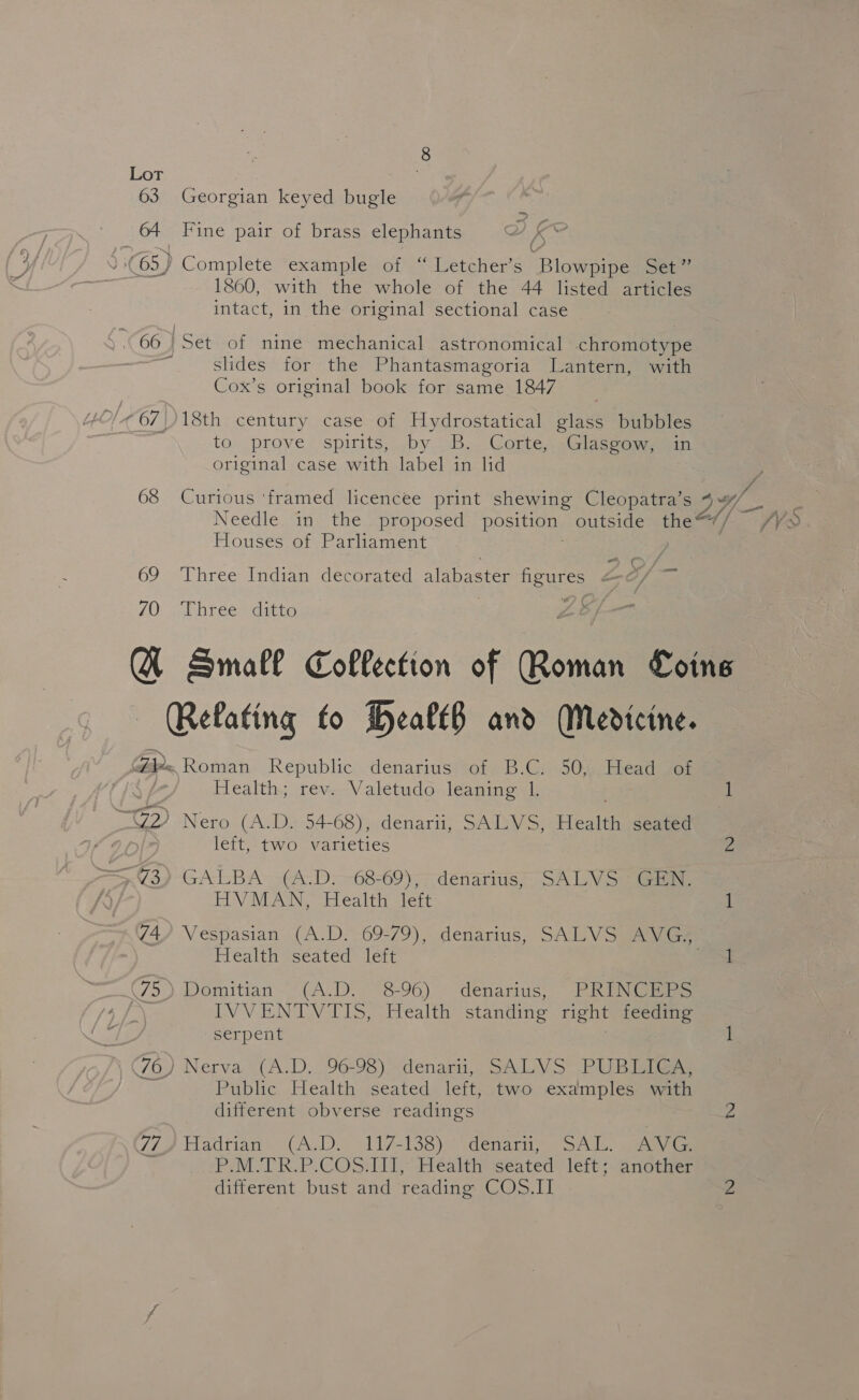 63 Georgian keyed bugle 64 Fine pair of brass elephants ) 65) Complete example of “ Letcher’s Blowpipe Set” 1860, with the whole of the 44 listed articles intact, in the original sectional case 66 Set of nine mechanical astronomical chromotype slides for the Phantasmagoria Lantern, with Cox’s original book for same 1847 Ol ¢ 67) 18th century case of Hydrostatical glass bubbles to. prove spirits, by .-B.. Corte, ,Glaseamsein original case with label in lid Needle in the proposed position, outside the <// / Houses of Parliament ot r 69 ‘Three Indian decorated alabaster pane: 70 Three ditto £6 f— A Small Collection of Roman Coins Relating fo Health and Medicine. Gi Roman Republic; denariusroie 6b -Cr00, Eiead of Health; rev. Valetudo leaning lL. 1 SGD Nero (A-D» 54-68), denarii, SAYS, Heat eam left, two varieties a (3) -GALBA -(A-D:--68-69); ndénarius, SA LV See HVMAN, Health left 1 C4) Vespasian (A.D. 69-79), denarius, SALVS AVG, Health seated left bias: 75). Domitian “(A.D.. ~8-96) denarius, PRENGE RS | EN VB, NSW TS ee standing right feeding serpent 1 46) Nerva “(A.D. (96-98) “denarii, SA LVS PUB Igiaes 7 Public Health seated left, two examples with different obverse readings 2 77) Hadrian (A.D. 117-138) denarii, SAL. AVG. % P.M.TR.P.COS.III, Health seated left; another different bust and reading COS.II Z