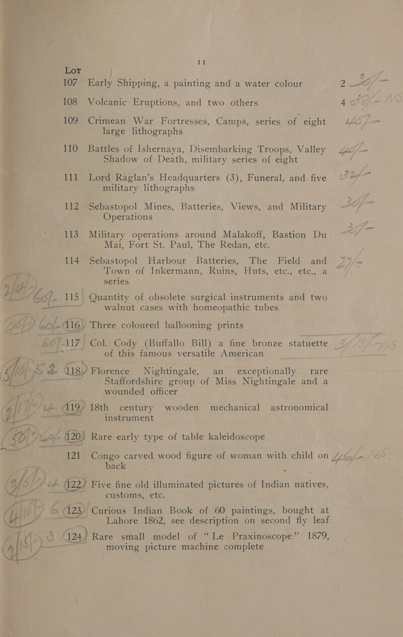 a [No 108 109 110 111 112 bLS 114 117 i Early Shipping, a painting and a water colour Volcanic Eruptions, and two others Crimean War Fortresses, Camps, series of eight large lithographs Battles of Ishernaya, Disembarking Troops, Valley Shadow of Death, military series of eight Lord Raglan’s Headquarters (3), Funeral, and five military lithographs Sebastopol Mines, Batteries, Views, and Military Operations Military operations around Malakoff, Bastion Du Meat rort-ot. Paul; The Redan..ete: Sebastopol Harbour Batteries, The Field and ‘Town of Inkermann, Ruins, fats, eters. etc,.2a series Quantity of obsolete surgical instruments and two walnut cases with homeopathic tubes Three coloured ballooning prints ColeCody (Butiallo Bill) a fine bronze statuette of this famous: versatile American mioregces Nightingale, an. ./exceptionally “rare Staffordshire group of Miss Nightingale and a wounded officer 18th century wooden mechanical astronomical instrument Rare early type of table kaleidoscope back - ecustoms.. etc, Curious Indian Book of 60 paintings, bought at Lahore 1862, see description on second fly leaf moving picture machine complete i)