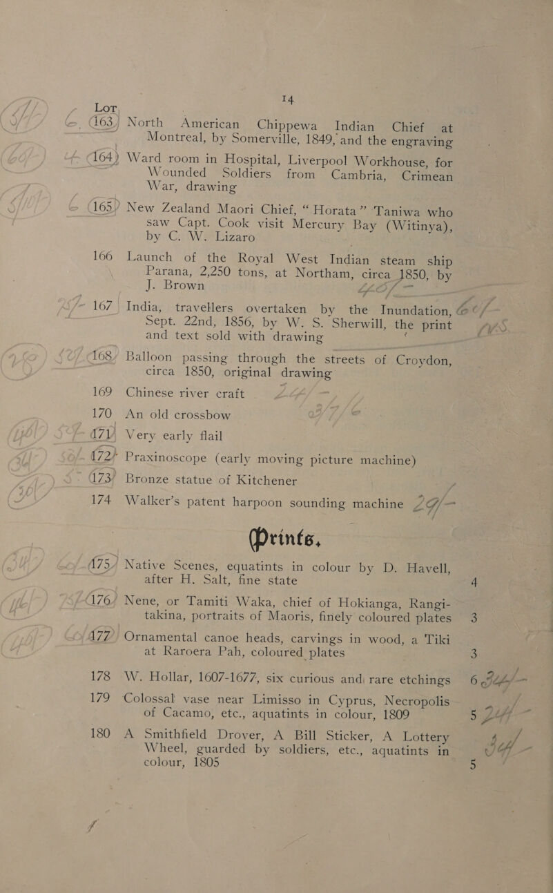LOT; 163.) North American Chippewa Indian Chief at | Montreal, by Somerville, 1849, and the engraving 164) Ward room in Hospital, Liverpool Workhouse, for 3 Wounded Soldiers from Cambria, Crimean War, drawing 165) New Zealand Maori Chief, “ Horata” Taniwa who saw Capt. Cook visit Mercury Bay (Witinya), byi Ca iWeelnzare 166 Launch of the Royal West Indian steam ship Parana, 2,250 tons, at Northam, circa 1850, by J. Brown (LOS 167 India, travellers overtaken by the Inundation, @ tf Sept. 22nd, 1856, by W. S. Sherwill, the print SYS and text sold with drawing : | 168) Balloon passing through the streets of Croydon, circa 1850, original drawing 169 Chinese river craft 170 An old crossbow vay, Very early flail (72). Praxinoscope (early moving picture machine) 173) Bronze statue of Kitchener 174 Walker's patent harpoon sounding machine 2G/— (Prints, (75) Native Scenes, equatints in colour by. Ds Havell ; aiter..H. Salt” fine’ state 176/ Nene, or Tamiti Waka, chief of Hokianga, Rangi- takina, portraits of Maoris, finely coloured plates 3 477 Ornamental canoe heads, carvings in wood, a Tiki at Raroera Pah, coloured plates 3 1/3 *W; Hollar, 1607-1677, six curious and) rare etchings 6 eh) _ 179 Colossal vase near Limisso in Cyprus, Necropolis of Cacamo, etc., aquatints in colour, 1809 5 LY} é 180 A Smithfield Drover, A Bill Sticker, A Lottery / 7 Wheel, guarded by soldiers, etc., aquatints in JF -— colour, 1805 5