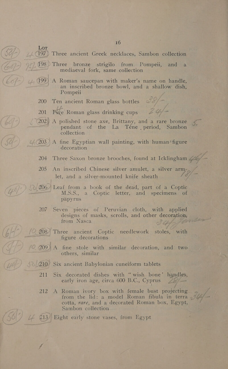 198 200 201 16 Three ancient Greek necklaces, Sambon -collecHon Three. .bronze&lt;-strigilo ‘iromis Pompei jaa ane mediaeval fork, same-collection A Roman saucepan with maker’s name on handle, an inscribed bronze bowl, and a shallow dish, Pompeii Ten ancient Roman glass bottles Five Roman glass drinking cups oY a A polished stone axe, Brittany, and a rare bronze pendant: of the “La -Téne~ period *samipon collection A fine Egyptian wall painting, with human?’ figure decoration Three Saxon bronze brooches, found at Icklingham Leaf from a book of the dead, part of a Coptic M.S.5., a. Coptic letter, and ) specimensyaa: papyrus Seven “pieces of Peruvian. cloth, (withe apps designs of masks, scrolls, and other decouiiggs from Nasca figure decorations A fine- stole with similar decoration, and’ two others, similar Six ancient Babylonian cuneiform tablets Six decorated dishes with “wish. bone’ handles, early iron age, circa 600 B.C., Cyprus Ae/— ¢ A Roman ivory box with female bust projecting cotta, rare, and a decorated Roman box, Egypt Sambon collection