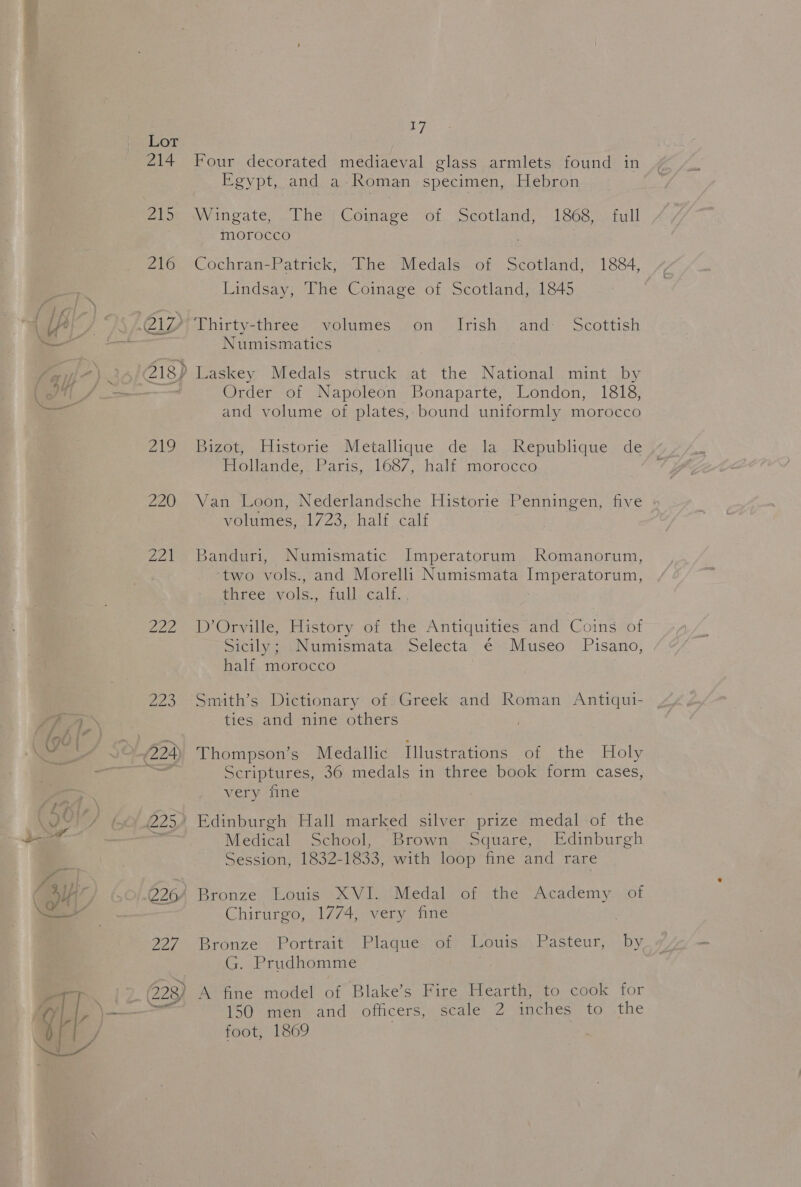 Nena” 220 fen 222 2/7 223) rego 17 Four decorated mediaeval glass armlets found in Egypt, and a Roman specimen, Hebron Wingate... Che) Comage “ot. Seotland, 1863 2. full MOTOCCO Cochran-Patrick, The Medals of Scotland, 1884, Lindsay, The Coinage of Scotland, 1845 Thirty-three volumes on Irish and: Scottish Numismatics Order of Napoleon Bonaparte, London, 1818, and volume of plates, bound uniformly morocco Bizgow .ristorie &lt;Metallique -deala Republique de Hollande, Paris, 1687, half morocco Van Loon, Nederlandsche Historie Penningen, five volumes, 1723, half calf Banduri, Numismatic Imperatorum Romanorum, two vols., and Morelli Numismata Imperatorum, three vols., full calf. D’Orville, History of the Antiquities and Coins of Sicily; Numismata Selecta ¢€ Museo Pisano, half morocco Smith’s Dictionary of Greek and Roman Antiqui- ties and nine others Thompson’s Medallic Illustrations of the Holy Scriptures, 36 medals in three book form cases, very fine Medical School, Brown Square, Edinburgh Session, 1832-1833, with loop fine and rare Bronze Louis XVI. Medal of the Academy of Chirurgo, 1774, very fine Bronze Portrait Plaque. of Louis Pasteur, -by G. Prudhomme A fine model ae Blake’s Fire Hearth, to cook for 150 men and. officers, scale 2 mehe to the foot, 1869