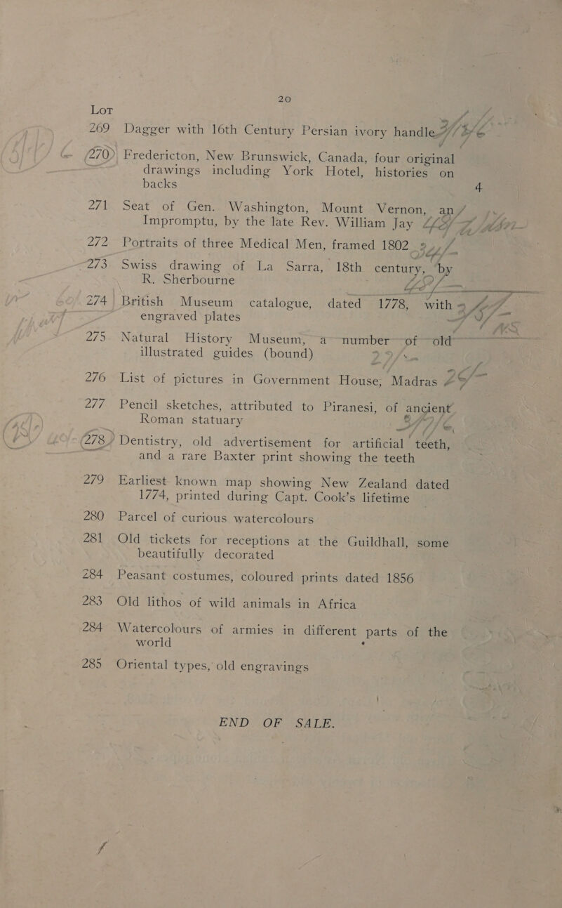 20 Lot 209 Dagger with loth Century Persian ivory handle oC 270) Fredericton, New Brunswick, Canada, four original drawings including York Hotel, histories on backs 4 271 Seat of Gen. Washington, Mount Vernon, an/ ay Impromptu, by the late Rev. William Jay “hey 7, /ptsei- 272 Portraits of three Medical Men, framed 1802 ee, 7 | -273. Swiss drawing of La Sarra, 18th century, by R. Sherbourne | LSA fom 274 British Museum catalogue, dated 1778, with = fel. engraved plates ff 9/7 - w J 275. Natural History Museum, a numberof old illustrated guides (bound) DD am o 276 List of pictures in Government House, Madras 4° 2/7 Pencil sketches, attributed to Piranesi, of ancient Roman statuary ® Z a 4 eS \ (278 j Dentistry, old advertisement for artificial teeth, om and a rare Baxter print showing the teeth 279 Earliest known map showing New Zealand dated 1774, printed during Capt. Cook’s lifetime 280 Parcel of curious watercolours 281 Old tickets for receptions at the Guildhall, some beautifully decorated 284 Peasant costumes, coloured prints dated 1856 283 Old lithos of wild animals in Africa 284 Watercolours of armies in different parts of the world : 285 Oriental types, old engravings END OF SALE.