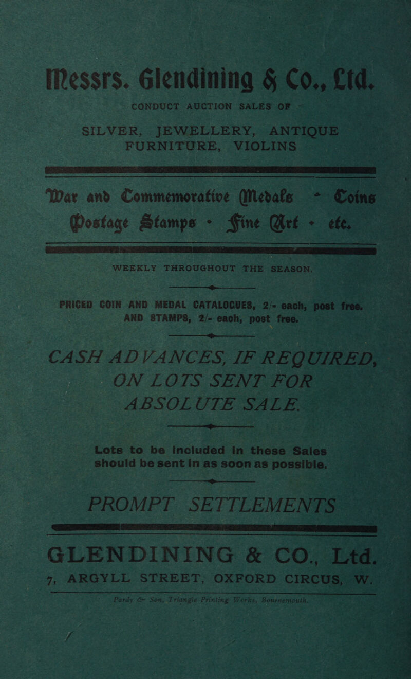 by s- ? Iessrs. Glendining 5 C0., wae CONDUCT AUCTION SALES OF - SILVER, JEWELLERY, ANTIQUE FURNITURE, VIOLINS  War and Commemorative Medals - Coins : A Mostage Stamps - Fine Met + ef WEEKLY THROUGHOUT THE SEASON.  PRICED COIN AND MEDAL CATALOGUES, 2/- each, post free. a % AND STAMPS, 2/- each, inna bie ,  CASH ADVANCES, IF REQ UIRED, ee  ON LOLS SENT FOR : ABSOLUTE SALE @ : Lots to be included in these Sales Sy | . should be sent in as soon as possible.  PROMPT SETTLEMENTS GLENDINING &amp; CO. Laas 7, ARGYLL STREET; OXFORD cineees w. Pardy &amp; Son, Triangle Printing Works, Bournemouth.  