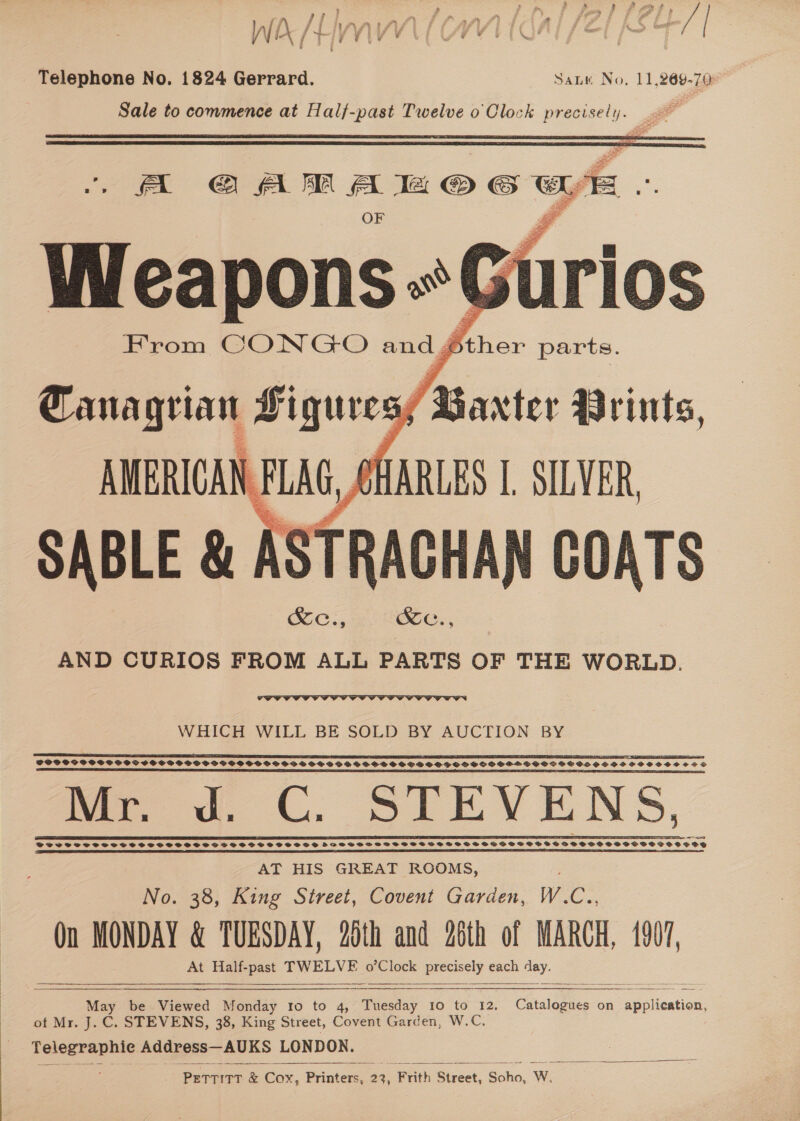 } ¢ rey Ff. sep er OF TP Ee j ‘eet Vs Visas ¥ f iz { : r &amp; Ci i mV / TI Ty * de ddan ded te beet t : , 5 Telephone No. 1824 Gerrard. SaLk No, 11,269-70 Sale to commence at Halj-past Twelve o Clock Rey: , |   FA @ AM A © &amp; wy Wreapons-*t Gu iu Krom CONGO and J oe if   SABLE &amp; | stacy 1 COATS AND CURIOS FROM ALL PARTS OF THE WORLD.  WHICH WILL BE SOLD BY AUCTION BY SS BS ES RE A FSSC AT BIELEFELD LEIA ES POSOSP OSS POS SSSVPS POPOV SOSH OSSSSSOSBWIRBSSSSSOSSVSOCS SSS GSS OHH VSOSVGSSGSHSSOSS SSE SOSOSOSS a ET I I SE IE EET LSE AE GES TI SIC AI EAI TI ICTR IE fer. wv. C. STEVENS, fo i 8 ee AT HIS GREAT ROOMS, | No. 38, King Street, Covent Garden, W.C., Qn MONDAY &amp; TUESDAY, 20th and 26th of MARCH, 1907, At Half-past TWELVE o’Clock precisely each day.     May be Viewed Monday to to 4, Bleaiay 10 to 12. Catalogues on application, of Mr. J. C. STEVENS, 38, King Street, Covent Garden, W.C. Telegraphic Address—AUKS LONDON. ‘PETTITT &amp; Cox, Brinton 22) Frith Street, Soho, W.   