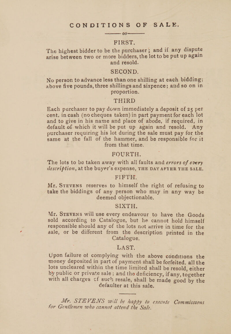 CONDITIONS OF SALE. 00 FIRST. The highest bidder to be the purchaser; and if any dispute arise between two or more bidders, the lot to be put up again and resold. SECOND. No person to advance less than one shilling at each bidding; above five pounds, three shillings and sixpence; and so on in proportion. | THIRD Each purchaser to pay down immediately a deposit of 25 per cent. incash (no cheques taken) in part payment for each lot and to give in his name and place of abode, if required, in default of which it will be put up again and resold. Any purchaser requiring his lot during the sale must pay for the same at the fall of the hammer, and be responsible for it from that time. FOURTH. The lots to be taken away with all faults and errors of every description, at the buyer’s expense, THE DAY AFTER THE SALE, FIFTH. Mr. STEVENS reserves to himself the right of refusing to take the biddings of any person who may in any way be deemed objectionable, SIXTH: Mr. STEVENS will use every endeavour to have the Goods sold according to Catalogue, but he cannot hold himself responsible should any of the lots not arrive in time for the sale, or be different from the description printed in the Catalogue. LAST. Upon failure of complying with the above conditions the - money deposited in part of payment shall be forfeited, all the lots uncleared within the time limited shail be resold, either by public or private sale; and the deficiency, if any, together with all charges cf such resale, shall be made good by the defaulter at this sale. 3    Mr. STEVENS will be happy to execute Commissions for Gentlemen who cannot attend the Sale.