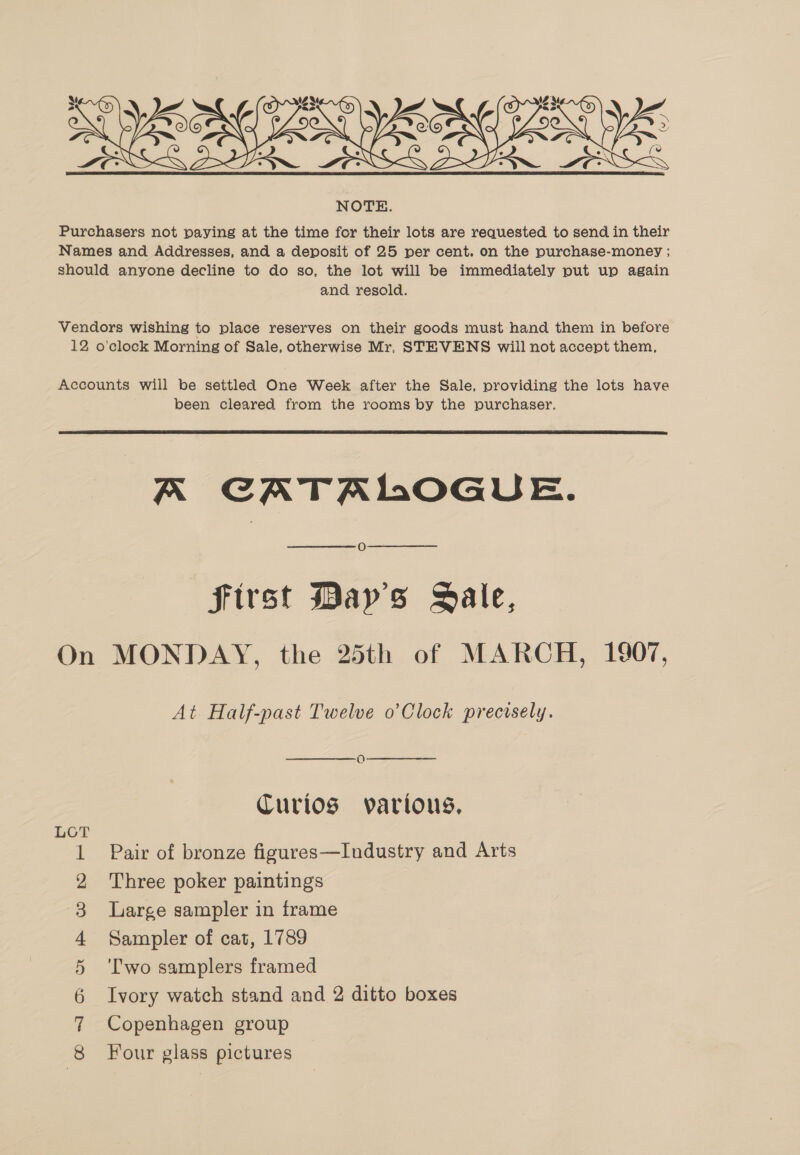  Purchasers not paying at the time for their lots are requested to send in their Names and Addresses, and a deposit of 25 per cent. on the purchase-money ; should anyone decline to do so, the lot will be immediately put up again and resold. Vendors wishing to place reserves on their goods must hand them in before 12 o'clock Morning of Sale, otherwise Mr, STEVENS will not accept them, Accounts will be settled One Week after the Sale, providing the lots have been cleared from the rooms by the purchaser.  A CATALOGUE. O first Mays Sale, On MONDAY, the 25th of MARCH, 1907, At Half-past Twelve o’Clock precisely. Curios various, LOT 1 Pair of bronze figures—Industry and Arts 2 Three poker paintings 3 Large sampler in frame 4 Sampler of cat, 1789 5 ‘Two samplers framed 6 Ivory watch stand and 2 ditto boxes 7 Copenhagen group