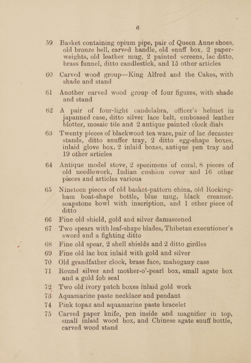 60 61 62 63 64 66 67 68 69 70 71 73 74 6 Basket containing opium pipe, pair of Queen Anne shoes, old bronze bell, carved handle, old snuff box, 2 paper- weights, old leather mug, 2 painted screens, lac ditto, brass funnel, ditto candlestick, and 15 other articles Carved wood group—King Alfred and the Cakes, with shade and stand Another carved wood group of four figures, with shade and stand A pair of four-light candelabra, officer's helmet in japanned case, ditto silver lace belt, embossed leather blotter, mosaic tile and 2 antique painted clock dials Twenty pieces of blackwood tea ware, pair of lac decanter stands, ditto snuffer tray, 2 ditto egg-shape boxes, inlaid glove box, 2 inlaid boxes, antique pen tray and 19 other articles Antique model stove, 2 specimens of coral, 8 pieces of old needlework, Indian cushion cover and 16 other pieces and articles various Nineteen pieces of old basket-pattern china, old Rocking- ham boat-shape bottle, blue mug, black creamer, soapstone bow! with inscription, and 1 other piece of ditto Fine old shield, gold and silver damascened T'wo spears with leaf-shape blades, Thibetan executioner’s sword and a fighting ditto Fine old lac box inlaid with gold and silver Old grandfather clock, brass face, mahogany case Round silver and mother-o’-pearl box, small agate box and a gold fob seal Two old ivory patch boxes inlaid gold work Aquamarine paste necklace and pendant Pink topaz and aquamarine paste bracelet Carved paper knife, pen inside and magnifier in top, small inlaid wood box, and Chinese agate snuff bottle, carved wood stand