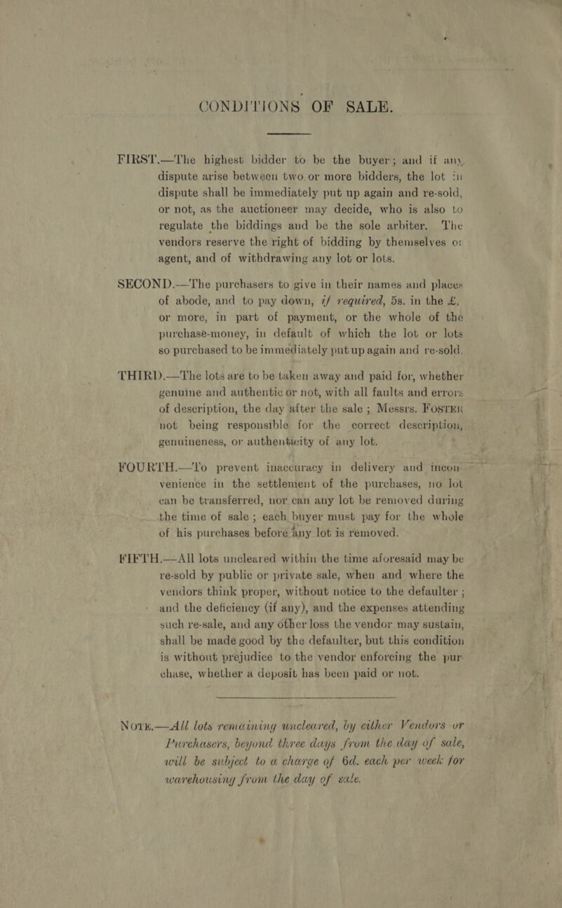 CONDITIONS OF SALE. FIRST.—The highest bidder to be the buyer; and if any, dispute arise between two or more bidders, the lot i dispute shall be immediately put up again and re-sold, or not, as the auctioneer may decide, who is also to regulate the biddings and be the sole arbiter. The vendors reserve the right of bidding by themselves o: agent, and of withdrawing any lot or lots. SECON D.—The purchasers to give in their names and places of abode, and to pay down, 7/ required, 5s. in the £, or more, In part of payment, or the whole of the purchase-money, in default of which the lot or lots so purchased to be immediately put up again and re-sold. THIRD.—The lots are to be taken away and paid for, whether genuine and authentic or not, with all faults and errors of description, the day after the sale ; Messrs. Fosrmn not being responsible for the correct description, genuineness, or authenticity of any lot. FOURTH.—Vo prevent inaccuracy in delivery and incon ~~ venience in the settlement of the purchases, no lot can be transferred, nor can any lot be removed during the time of sale ; each buyer must pay for the whole of his purchases before any lot is removed.  FIFVTH.—AII lots uncleared within the time aforesaid may be re-sold by public or private sale, when and where the vendors think proper, without notice to the defaulter ; and the deficiency (if any), and the expenses attending such re-sale, and any other loss the vendor. may sustain, shall be made good by the defaulter, but this condition is without prejudice to the vendor enforcing the pur. chase, whether a deposit has been paid or not. Nork.— &lt;All lots remaining uncleared, by etther Vendors or Purchasers, beyond three days from the day of sale, will be subject to a charge of 6d. each per week for warehousing from the day of sale,