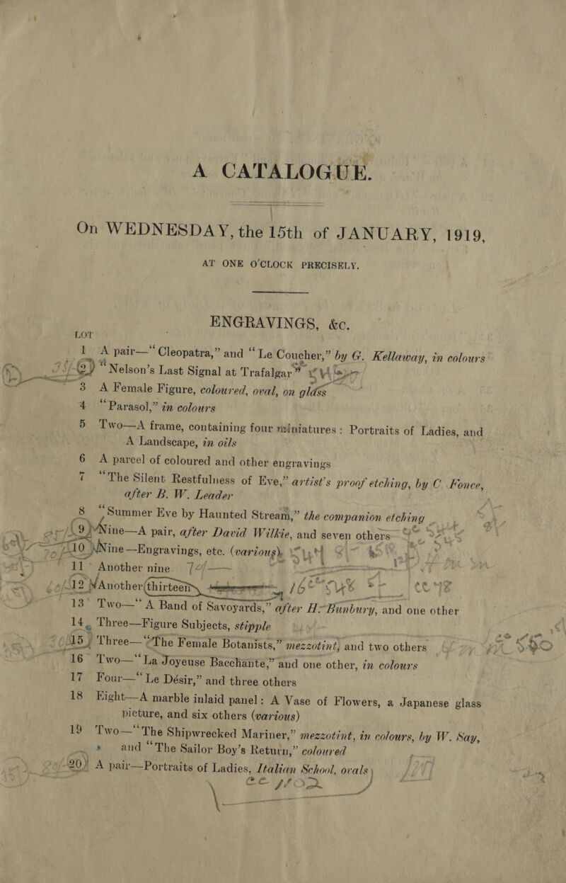 A CATALOGUE.  9 On WEDNESDAY, the 15th of JANUARY, 1919 AT ONE O'CLOCK PRECISELY. ENGRAVINGS, &amp;c. LOT 1 ns pair—*‘ Cleopatra,” and “Le Coucher,” bg y G. Kellaway, in colours i ey Nelson’s Last Signal at Trafalgar” ag Vis ys Poe 3 gH ee Figure, coloured, oval, on phi 4 “Parasol,” in colours 5 Two—A frame, containing four miniatures: Portraits of Ladies, and A Landscape, in oils 6 - parcel of coloured and other engravings 7 “The Silent Restfulness of Eve,” artist’s proof etching, by C..Fonee, after B. W. Leader ae “Summer Eve by Haunted Str ‘eam, ” the companion etching | : a i s/A92 ine—A pair, after David Wilkie, Ae seven others~ ek Ts vagh y~ SG 0 J ee ete. (var vous hy Sut Si ak) J : wy ? ' Another nine. 7¢/——~ ay ay pew | 42 ee thirteen HemeerTs 16° “ ye id GR 132 To A Band of Savoyards,” ajter H: pee a one other it? _ Three—Figure Subjects, stépple   05 Three—‘ ‘The Female Botanists,” mezzotint, and two others 6 Two— La Joyeuse Bacchante,” and one other, in colours 17 Four— Le Désir,” and three others 18 Kight—A marble inlaid panel: A Vase of Flowers, a Japanese glass picture, and six others (various) Pwo The Shipwrecked Mariner,” mezzotint, in colour: s, by W. Say, a» aud “The Sailor Boy’s Return,” coloured 20) A pair—Portraits of Ladies, Italian School, ovals) CL. A Ley &gt; j \ sensi of F