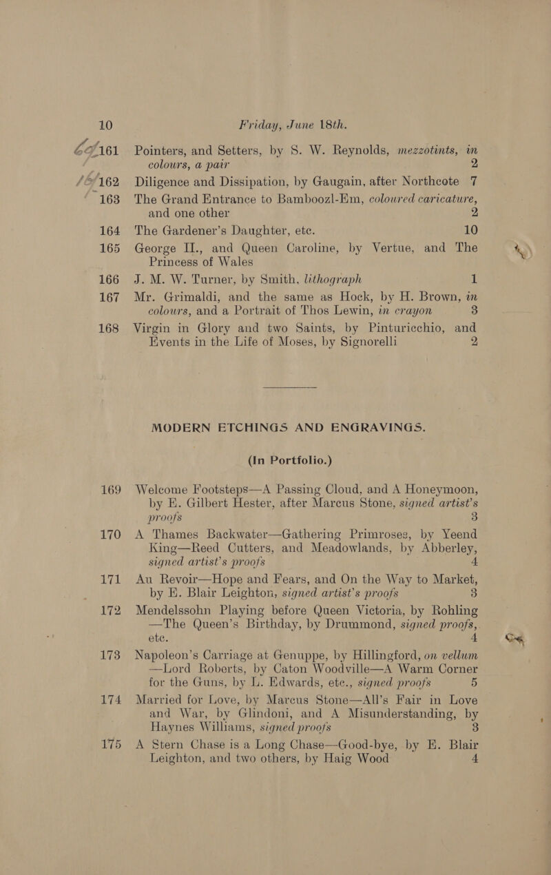 6cf161 ‘O/162 163 164 165 166 167 168 169 170 171 172 173 174 175 Pointers, and Setters, by S. W. Reynolds, mezzotints, m colours, a@ paw 2 Diligence and Dissipation, by Gaugain, after Northcote 7 The Grand Entrance to Bamboozl-Em, coloured caricature, and one other 2 The Gardener’s Daughter, etc. 10 George II., and Queen Caroline, by Vertue, and The Princess of Wales J. M. W. Turner, by Smith, lithograph 1 Mr. Grimaldi, and the same as Hock, by H. Brown, in colours, and a Portrait of Thos Lewin, in crayon 3 Virgin in Glory and two Saints, by Pinturicchio, and Events in the Life of Moses, by Signorelli 2 MODERN ETCHINGS AND ENGRAVINGS. (In Portfolio.) Welcome Footsteps—A Passing Cloud, and A Honeymoon, by E. Gilbert Hester, after Marcus Stone, signed artist’s proofs 3 A Thames Backwater—Gathering Primroses, by Yeend King—Reed Cutters, and Meadowlands, by por signed artist’s proofs Au Revoir—Hope and Fears, and On the Way to ess by E. Blair Leighton, signed artist’s proofs 3 Mendelssohn Playing before Queen Victoria, by Rohling ete. Napoleon’s Carriage at Genuppe, by Hillingford, on vellum —Lord Roberts, by Caton Woodville—A Warm Corner for the Guns, by L. Edwards, ete., signed proofs 5 Married for Love, by Marcus Stone—All’s Fair in Love and War, by Glindoni, and A Misunderstanding, by Haynes Williams, signed proofs 3 A Stern Chase is a Long Chase—Good-bye, by EH. Blair Leighton, and two others, by Haig Wood 4