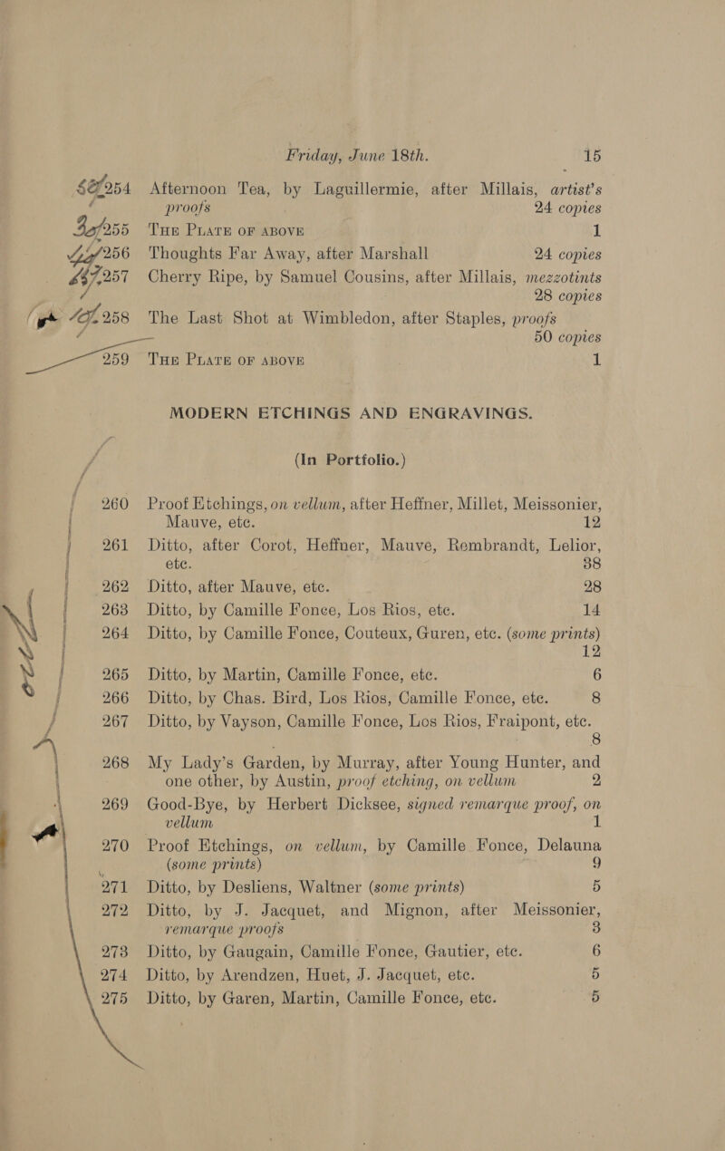 $éfo54 Afternoon Tea, by Laguillermie, after Millais, artist’s oe proofs 24 coptes 4of255 THe PLATE OF ABOVE 1 6o/256 Thoughts Far Away, after Marshall 24 copies £87,257 Cherry Ripe, by Samuel Cousins, after Millais, mezzotints / : 28 copies ‘e* 41,258 The Last Shot at Wimbledon, after Staples, proofs é a es 50 copies 850 THe PLATE OF ABOVE 7 1 MODERN ETCHINGS AND ENGRAVINGS. (In Portfolio.) 260 Proof Etchings, on vellum, after Heffner, Millet, Meissonier, Mauve, ete. 12 } 261 Ditto, after Corot, Heffner, Mauve, Rembrandt, Lelior, i ete. 38 / i 262 Ditto, after Mauve, etc. 28 \ \ 263 Ditto, by Camille Fonce, Los Rios, ete. 14 NY 264 Ditto, by Camille Fonce, Couteux, Guren, etc. (some paps) a ; y | 265 Ditto, by Martin, Camille Fonee, etc. 6 | 266 Ditto, by Chas. Bird, Los Rios, Camille Fonce, ete. 8 } 267 Ditto, by Vayson, Camille Fonce, Los Rios, Fraipont, etc. 8 268 My Lady’s Garden, by Murray, after Young Hunter, and i one other, by Austin, proof etching, on vellum 2 a 269 Good-Bye, by Herbert Dicksee, signed remarque proof, on 1 \ vellum | we 270 Proof Etchings, on vellum, by Camille Fonce, Delauna (some prints) “ Ditto, by Deslens, Waltner (some prints) 5 Ditto, by J. Jacquet, and Mignon, after Meissonier, remarque proofs Ditto, by Gaugain, Camille Fonce, Gautier, etc. Ditto, by Arendzen, Huet, J. Jacquet, ete. Ditto, by Garen, Martin, Camille Fonce, etc. Cx Ow Op. (Cd 