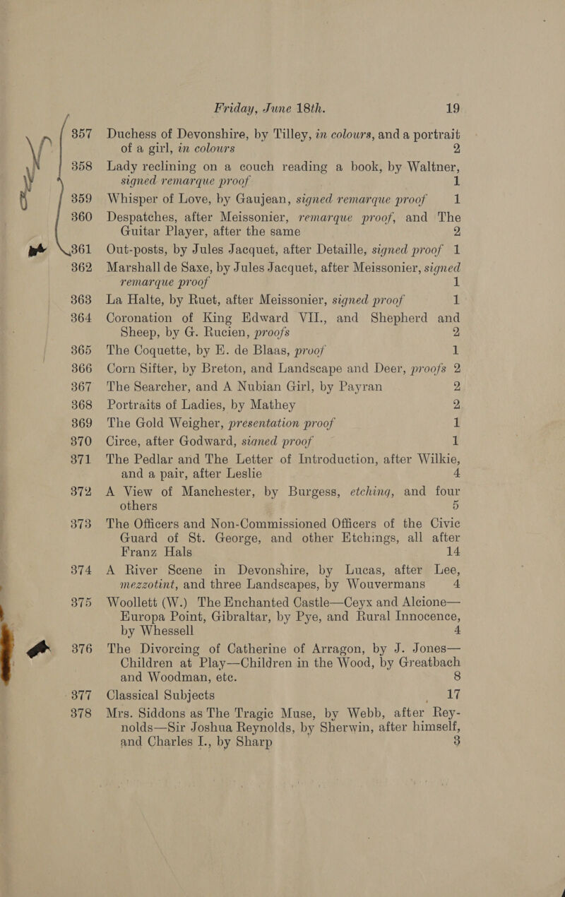 357 358 360 361 362 363 364 365 366 367 368 369 370 371 372 373 374 375 376 377 378 Friday, June 18th. 19 Duchess of Devonshire, by Tilley, in colours, and a portrait of a girl, an colours 2 Lady reclining on a couch reading a book, by Waltner, signed remarque proof Whisper of Love, by Gaujean, sighed remarque proof 1 Despatches, after Meissonier, remarque proof, and The Guitar Player, after the same 2, Out-posts, by Jules Jacquet, after Detaille, signed proof 1 Marshall de Saxe, by Jules Jacquet, after Meissonier, signed remarque proof 1 La Halte, by Ruet, after Meissonier, signed proof 1 Coronation of King Edward VII., and Shepherd and Sheep, by G. Rucien, proofs 2, The Coquette, by EK. de Blaas, proof 1 Corn Sifter, by Breton, and Landscape and Deer, proofs 2 The Searcher, and A Nubian Girl, by Payran Portraits of Ladies, by Mathey The Gold Weigher, presentation proof Circe, after Godward, signed proof 1 The Pedlar and The Letter of Introduction, after Wilkie, and a pair, after Leslie 4 A View of Manchester, by Burgess, etching, and four others 5 The Officers and Non-Commissioned Officers of the Civic Guard of St. George, and other Htchings, all after rR bO bo Franz Hals 14 A River Scene in Devonshire, by Lucas, after Lee, mezzotint, and three Landscapes, by Wouvermans 4 Woollett (W.) The Enchanted Castle—Ceyx and Alcione— Kuropa Point, Gibraltar, by Pye, and Rural Innocence, by Whessell 4 The Divoreing of Catherine of Arragon, by J. Jones— Children at Play—Children in the Wood, by Greatbach and Woodman, etc. 8 Classical Subjects 17 Mrs. Siddons as The Tragic Muse, by Webb, after Rey- nolds—Sir Joshua Reynolds, by Sherwin, after himself, and Charles I., by Sharp 3