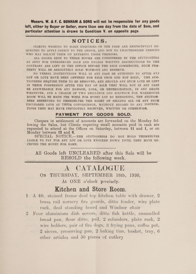 Messrs. W. &amp; F. C. BONHAM &amp; SONS will not be responsibie for any goods left, either by Buyer or Seller, more than one day from the date of Sale, and ‘particular attention is drawn to Condition V. on opposite page.   NOTICES. CLIENTS WISHING TO MAKE ENQUIRIES OF THE FIRM ARE RESPECTFULLY RE- QUESTED TO APPLY DIRECT TO THE OFFICE, AND NOT TO UNAUTHORIZED PERSONS WHO MAY SOLICIT THEM ON ENTERING THEIR PREMISES. ALL GOODS SENT TO THESE ROOMS ARE CONSIDERED BY THE AUCTIONEERS AS SENT FOR UNRESERVED SALE AND UNLESS WRITTEN INSTRUCTIONS TO THE CONTRARY ARE LEFT IN THE OFFICE BEFORE THE SALE COMMENCES, SUCH PRO- PERTY WILL BE ABSOLUTELY SOLD WITHOUT ANY RESERVE. NO VERBAL INSTRUCTIONS WILL IN ANY CASE BE ATTENDED TO AFTER ANY LOT OR LOTS HAVE BEEN OFFERED FOR SALE ONCE AND NOT SOLD, THE AUG. TIONEERS REQUIRE THEM TO BE REMOVED, AND SHOULD ANY SUCH LOTS BE LEFT IN THEIR POSSESSION AFTER THE DAY OF SALE THEY WILL NOT IN ANY CASE BE ANSWERABLE FOR ANY DAMAGE, LOSS, OR DETERIORATION, IN ANY SHAPE WHATEVER, AND A CHARGE OF TWO SHILLINGS AND SIXPENCE FOR WAREHOUSE ROOM WILL BE MADE PER WEEK FOR EVERY LOT 80 REMAINING, THE AUCTION- EERS RESERVING TO THEMSELVES THE RIGHT OF SELLING ALL OR ANY SUCH UNCLEARED LOTS AT THEIR CONVENIENCE, WITHOUT REGARD TO ANY INSTRUC. TIONS THEY MAY HAVE PREVIOUSLY RECEIVED, WRITTEN OR OTHERWISE. PAYMENT FOR GOODS SOLD. Cheques in settlement of accounts are forwarded on the Monday fol- lowing the Sales, but Clients requiring small accounts paid in cash are requested to attend at the Offices on Saturday, between 11 and 1, or on Monday between 12 and 6. SPECIAL NOTICEK.—THE AUCTIONEERS DO NOT HOLD THEMSELVES LIABLE TO PAY FOR ANY LOT OR LOTS KNOCKED DOWN UNTIL THEY HAVE RE- CEIVED THE MONEY FOR SAME, All Goods left UNCLEARED after this Sale will be RESOLD the following week.   A CATALOGUE On THURSDAY, SEPTEMBER 18th, 1930, At ONE o’clock precisely. Kitchen and Store Room. 1. A 4ft, stained frame deal top kitchen table with drawer, 2 brass rail nursery fire guards, ditto fender, wire plate rack, deal standing board and Windsor chair 2 Four aluminium dish covers, ditto fish kettle, enamelled bread pan, flour ditto, pail, 2 colanders, plate rack, 2 wire holders, pair of fire dogs, 3. frying pans, coffee pot, 2 sieves, preserving pan, 2 baking tins, basket, tray, 6 other articles and 50 pieces of cutlery