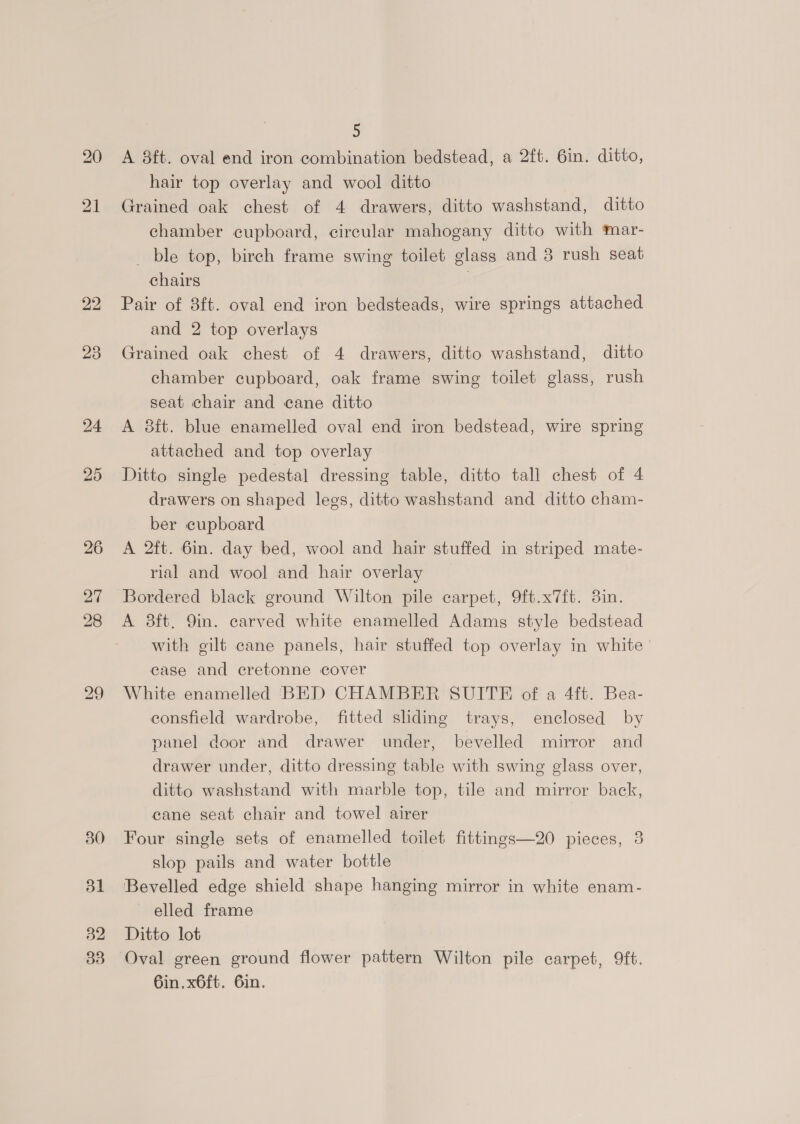 20 21 23 24 25 bo bo ~J 30 31 32 5 A 8ft. oval end iron combination bedstead, a 2ft. 6in. ditto, hair top overlay and wool ditto Grained oak chest of 4 drawers, ditto washstand, ditto chamber cupboard, circular mahogany ditto with mar- ble top, birch frame swing toilet glass and 3 rush seat chairs Pair of 3ft. oval end iron bedsteads, wire springs attached and 2 top overlays Grained oak chest of 4 drawers, ditto washstand, ditto chamber cupboard, oak frame swing toilet glass, rush seat chair and cane ditto A 8ft. blue enamelled oval end iron bedstead, wire spring attached and top overlay Ditto single pedestal dressing table, ditto tall chest of 4 drawers on shaped legs, ditto washstand and ditto cham- ber cupboard A 2ft. 6in. day bed, wool and hair stuffed in striped mate- rial and wool and hair overlay _ Bordered black ground Wilton pile carpet, 9ft.x7ft. 8in. A 8ft. 9in. carved white enamelled Adams style bedstead with gilt cane panels, hair stuffed top overlay in white case and ecretonne cover White enamelled BED CHAMBER SUITE of a 4ft. Bea- consfield wardrobe, fitted sliding trays, enclosed by panel door and drawer under, bevelled mirror and drawer under, ditto dressing table with swing glass over, ditto washstand with marble top, tile and mirror back, cane seat chair and towel airer Four single sets of enamelled toilet fittings—20 pieces, 3 slop pails and water bottle Bevelled edge shield shape hanging mirror in white enam- elled frame Ditto lot Oval green ground flower pattern Wilton pile carpet, 9ft. 6in, x6ft. 6in.