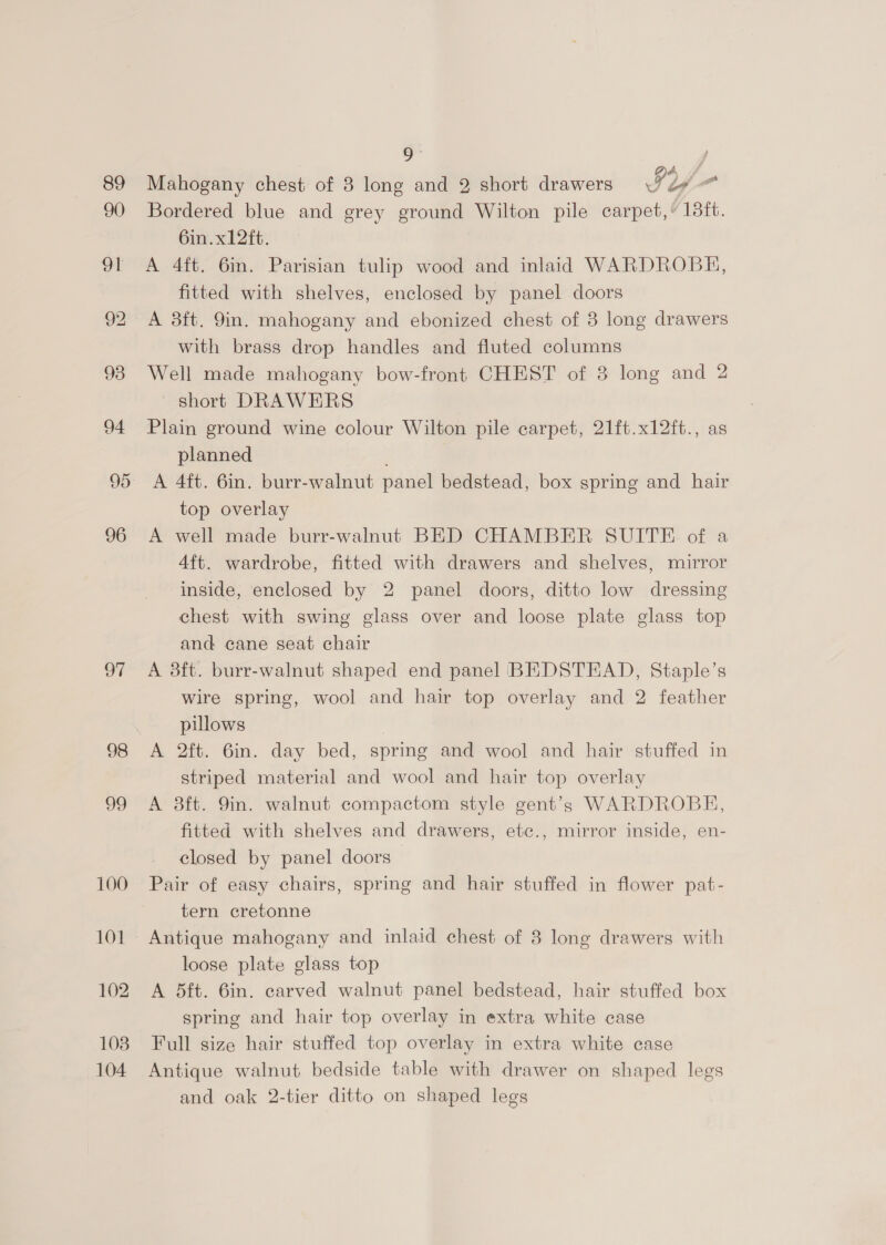 89 90 91 93 94 95 96 o7 98 oo 100 101 108 104 Mahogany chest of 3 long and 2 short drawers IY = Bordered blue and grey ground Wilton pile carpet,’ 18ft. 6in.x12ft. A 4ft. 6in. Parisian tulip wood and inlaid WARDROBH, fitted with shelves, enclosed by panel doors A 8ft. 9in. mahogany and ebonized chest of 3 long drawers with brass drop handles and fluted columns Well made mahogany bow-front CHEST of 3 long and 2 ~ short DRAWERS Plain ground wine colour Wilton pile carpet, 21ft.x12ft., as planned A 4ft. 6in. burr-walnut panel bedstead, box spring and hair top overlay A well made burr-walnut BED CHAMBER SUITE of a 4ft. wardrobe, fitted with drawers and shelves, mirror inside, enclosed by 2 panel doors, ditto low dressing chest with swing glass over and loose plate glass top and cane seat chair A 3ft. burr-walnut shaped end panel BEDSTEAD, Staple’s wire spring, wool and hair top overlay and 2 feather pillows A 2ft. 6in. day bed, spring and wool and hair stuffed in striped material and wool and hair top overlay A 8ft. 9in. walnut compactom style gent’s WARDROBE, fitted with shelves and drawers, etc., mirror inside, en- closed by panel doors Pair of easy chairs, spring and hair stuffed in flower pat- tern cretonne Antique mahogany and inlaid chest of 8 long drawers with loose plate glass top A 5ft. 6in. carved walnut panel bedstead, hair stuffed box spring and hair top overlay in extra white case Full size hair stuffed top overlay in extra white case Antique walnut bedside table with drawer on shaped legs and oak 2-tier ditto on shaped legs