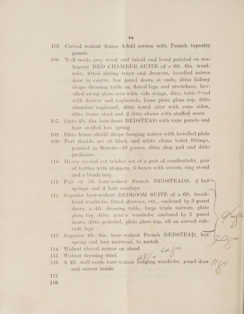 106 107 108 110 114 115 116 ay 118 Io panels Well made grey wood and inlaid and hand painted on ma- hogany BED CHAMBER SUITE of a 6ft, 6in. ward- robe, fitted sliding trays and drawers, bevelled mirror door in centre, low panel doors at ends, ditto kidney shape dressing table on fluted legs and stretchers, bev- elled swing glass over with side wings, dittc table fitted with drawer and cupboards, loose plate glass top, ditto chamber cupboard, ditto towel airer with cane sides, ditto frame stool and 2 ditto chairs with stuffed seats Ditto 4f{t. 6in. bow-front BEDSTEAD with cane panels and hair stuffed box spring Ditto frame shield shape hanging mirror with bevelled plate Part double set of black and white china toilet fittings, painted in flowers—10 pieces, ditto slop pail and ditto jardiniere Heavy crystal cut trinket set of a pair of candlesticks, pair of bottles with stoppers, 3: boxes with covers, ring stand and a brush tray Pair ot 8it.-burr-walnut, Preach BE DSTHADS, 2 bei springs and 2 hair overlays Superior burr-walnut BEDROOM SUITE of a 6ft. break- front wardrobe, fitted drawers, etc., enclosed by 3 panel doors, a 4ft. dressing table, large triple mirrors, plate , glass top, ditto gent’s wardrobe enclosed by 2 panel ZG doors, ditto pedestal, plate glass top, all on carved cab- f yi riole legs Superior 4ft. 6m. burr-walnut French BEDSTEAD, box spring and hair mattress, to match Pin, — Walnut cheval mirror on stand cag (yo Walnut dressing stool 3 tf d) A 4ft. well made burr-walnut hanging wardrobe, panel door JfzZ oy, and mirror inside (\