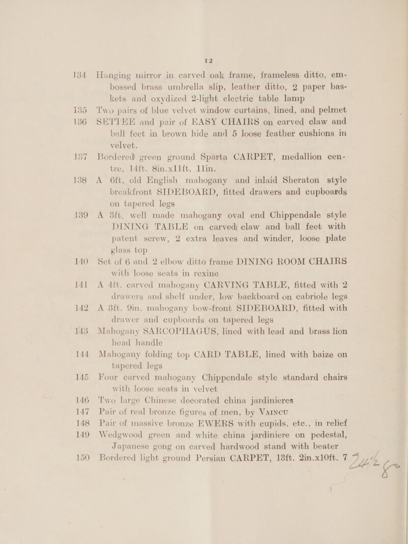 134 Hanging mirror in carved oak frame, frameless ditto, em- bossed brass umbrella slip, leather ditto, 2 paper bas- kets and oxydized 2-light electric table lamp 185 Two pairs of blue velvet window curtains, lined, and pelmet 136 SETTHE and pair of EASY CHAIRS on carved claw and ball feet in brown hide and 5 loose feather cushions in velvet. 187 Bordered green ground Sparta CARPET, medallion cen- tre; 141. Sin.xllit. 1lim, 138 <A 6ft. old English mahogany and inlaid Sheraton style breakfront SIDEBOARD, fitted drawers and cupboards on tapered legs 139 A 8ft. well made mahogany oval end Chippendale style DINING TABLE on carved claw and ball feet with patent screw, 2 extra leaves and winder, loose plate glass top | 140 Set of 6 and 2 elbow ditto frame DINING ROOM CHAIRS with loose seats in rexine 141 A 4ft. carved mahogany CARVING TABLE, fitted with 2 drawers and shelf under, low backboard on cabriole legs 142 A 8ft. 9n. mahogany bow-front SIDEBOARD, fitted with drawer and cupboards on tapered legs 143 Mahogany SARCOPHAGUS, lined with lead and brass lion head handle 144 Mahogany folding top CARD TABLE, lined with baize on tapered legs 145 Four carved mahogany Chippendale style standard chairs with loose seats in velvet 146 Two large Chinese decorated china jardinieres 147 Pair of real bronze figures of men, by VAINcuU 148 Pair of massive bronze EWERS with cupids, etc., in relief 149 Wedgwood green and white china jardiniere on pedestal, Japanese gong on carved hardwood stand with beater 150 Bordered light ground Persian CARPET, 18ft. 2in.x10ft. 7.9 ,,44 4. —_