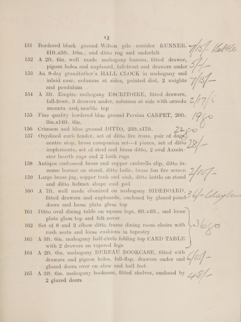 154 155 156 157 05 /- big 41ft.x3ft. 10in., and ditto rug and underfelt ae a: a ca A 2ft. 6in. well made mahogany bureau, fitted drawer, oo 7 pigeon holes and cupboard, fall-front and drawers under vy, An 8-day grandfather’s HALL CLOCK in mahogany and sie inlaid case, columns at sides, painted dial, 2 weights Wig os and pendulum 7 ¢ A 38ft. Empire mahogany ESCRITOIRE, fitted drawers, fall-front, 3 drawers under, colunms at side with ormolu Eft a7 \ - mounts and; marble top Fine quality bordered blue ground Persian CARPET, 20ft. 9 Ko 3in.xl4ft. Gin. 4 Crimson and blue ground prrro, 23{t.x17ft. Lio 0 Oxydized curb fender, set of ditto fire irons, pair of Jog centre stop, brass companion set—4 eee set of ditto |S -implements, set of steel and brass ditto, 2 oval Axmin- / ster hearth rugs and 2 bath rugs Antique embossed brass and copper umbrella slip, ditto in- cense burner on stand, ditto ladle, brass fan fire screen 7/7 Large brass jug, copper tank and sink, ditto kettle on stand 7 ‘ and ditto helmet shape coal pail A 7ft. well made ebonized on mahogany SIDEBOARD, 5 / ] shi | fitted drawers and cupboards, enclosed by glazed pane” 9’ — Lat ayiom doors and loose plate glass top Ditto oval dining table on square legs, 8ft.x4ft., and loose plate glass top and felt cover Set of 8 and 2 elbow ditto frame dining room chairs with Jey D( rush seats and loose cushions in tapestry with 2 drawers on tapered legs A 2ft. 6in, mahogany BUREAU BOOKCASE, fitted with Lit A drawers and pigeon holes, fall-flap, drawers under and a LG] = glazed doors over on claw and ball feet ; ; A 8ft. 6in. mahogany bookcase, fitted shelves, enclosed by a LG /—