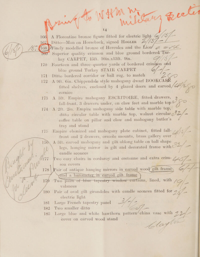 Kin @ek Lae &amp; A Florentine bronze figure fitted for electric ligh “Ay a 4 Ditto—Man on Horseback, signed HoegLer Z//SZ—L— > ‘inely modelled bronze of Hercules and the rae QA wee. Superior quality crimson and blue ground bordered Tur-_,    key CARPET, 15ft. 10in.x13ft. Qin. GI) 5 / 170 Fourteen and three-quarter yards of bordered crimson ahd blue ground Turkey STAIR CARPET f-7 = it Ditto bordered corridor or hall rug, to match 172 A Oft. Gin. Chippendale style mahogany dwarf BOOKCA F fitted shelves, enclosed by 4 glazed doors and carved (Ae Ce. ; cornice | y) 173 A 38ft. Empire mahogany ESCRITOIRE, fitted drawers, 3 fall-front, 8 drawers under, on claw feet and marble top 4 (174° A 2ft. Qin. Empire mahogany side table with marble top, ditto cireular table with marble top, walnut cincne ys e coffee table on pillar and claw and mahogany butler’s ¢ tray and stand 176 Empire ebonized and mahogany plate cabinet, fitted fall-_ 4/8 7 _— front and 2 drawers, ormolu mounts, brass gallery over var ar, A dtt. carved mahogany and gilt oblong table on ball shape . nee 7), \ legs, hanging mirror in gilt and decorated frame with Ve/ — i ia candle sconces )   Ul AP EVGa gon covers a i OAV gust i ih Alvi Cat air of antique hanging mirrors in caryed wood g Mo) a # ; x eae j on); a and : a ‘barometer.in carved gilt frame = \ Gm wy 1 , \ fof li aC Twio pairs” ot-bhre—tapestey—window—cur ruins, lined, with (Gf \ P ‘er B 5 f \U f/f a valances ai i me - | 4 /180. Pair of oval gilt cirandoles with candle sconces fitted for 2$ ff IO electric light ehh i 181 ; a Large French tapestry panel 4 182 Two smaller ditto Ori: 7 _ 183 Large blue and white hawthorn pattern’china vase with Pog fa cover on carved wood stand . “ Ao haf © <¢: <