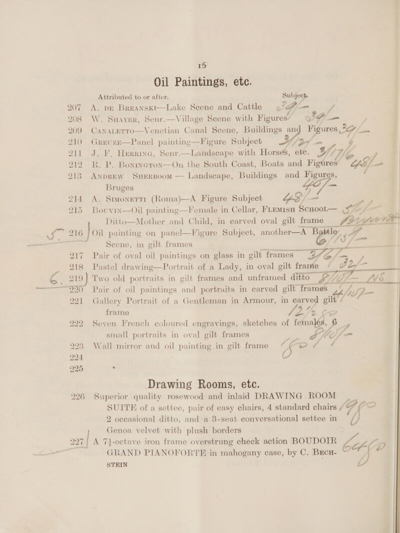 bd NS) 19 Oil Paintings, etc. Attributed to or after. See 207 A. DE Breanski—Lake Scene and Cattle fe Te 208 W. Suayer, Senr.—Village Scene with ans fA —_ , 209 CanaLeTro—Venetian Canal Scene, Buildings and Figures, IG/_— 210 GrevuzeE—Panel paintinge—Figure Subject YY, (Yer! = 4 211 J. F. Herrine, Senr.—Landscape with Horses, etc. Ly {A : 212 R. P. Bonrneton—On the South Coast, Boats and Figtres CAS)    215 ANDREW SHERBOOM — Landscape, Buildings and Figures. ; Bruges ; nay 7 SIONETT (Roma)—A Figure Subject LS /- = aae re cama via ee and Child, in carved oval gilt frame Ci L EVe 216 loi painting on panel—Figure Subject, another—A Battle: =i Scene, in gilt frames ba A Gxt 217 Pair of oval oil paintings on glass in gilt frames” BG Pi 218 Pastel drawing—Portrait of a Lady, in oval gilt frame - Ft 19) Two old portraits in gilt frames and unframed ditto PLL _LS. 20 Pair of oil paintings and portraits in carved gilt frames,‘ tA 221 Gallery Portrait of a Gentleman in Armour, in carved gilt / — frame 7s C a 222 Seven trench coloured engravings, sketches of females, 6 _, small portraits in oval gilt frames on Ste Sf am 223 Wall mirror and oil painting in gilt frame (5 wer ff 224 C 225 ‘ Drawing Rooms, etc. 226 Superior quality rosewood and inlaid DRAWING ROOM — | SUITE of a settee, pair of easy chairs, 4 standard chairs ¢ Frc : 2 occasional ditto, and a 8-seat conversational settee in | Genoa velvet with plush borders 227 A 74-octave iron frame overstrung check action BOUDOIR ka aa (oF. GRAND PIANOFORTE in apni case, by C. Beco. Qe STEIN i