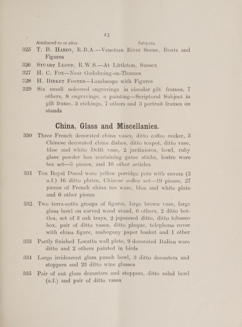 526 O27 C2 Lo CO 329 330 ool om dod 339 28) Attributed to or after. Subjects. I. B. Harpy, R.B.A.—Venetian River Scene, ‘Boats and Figures stuarr Luioyp, R.W.8.—At Littleton, Sussex H. C. Fox—Near Godalming-on-Thames H. Birxer Foster—Landscape with Figures Six small coloured engravings in circular gilt frames, 7 others, 8 engravings, a painting—Scriptural Subject in gilt frame, 8 etchings, 7 others and 8 portrait frames on stands China, Glass and Miscellanies. Three French decorated china vases, ditto coffee maker, 3 Chinese decorated china dishes, ditto teapot, ditto vase, blue and white Delft vase, 2 jardinieres, bowl, ruby glass powder box containing game sticks, lustre ware tea set—8 pieces, and 10 other articles Ten Royal Ducal ware yellow porridge pots with covers (2 a.f.) 16 ditto plates, Chinese coffee set—19 pieces, 27 pieces of French china tea ware, blue and white plate and 6 other pieces Two terra-cotta groups of figures, large brown vase, large glass bowl on carved wood stand, 6 others, 2 ditto bot- tles, set of 8 oak trays, 2 japanned ditto, ditto tobacco box, pair of ditto vases, ditto plaque, telephone cover with china figure, mahogany paper basket and 1 other Partly finished Locatta wall plate, 9 decorated Italian ware ditto and 2 others painted in birds Large irridescent glass punch bowl, 8 ditto decanterg and stoppers and 23 ditto wine glasses Pair of cut glass decanters and stoppers, ditto salad bowl (a.f.) and pair of ditto vases