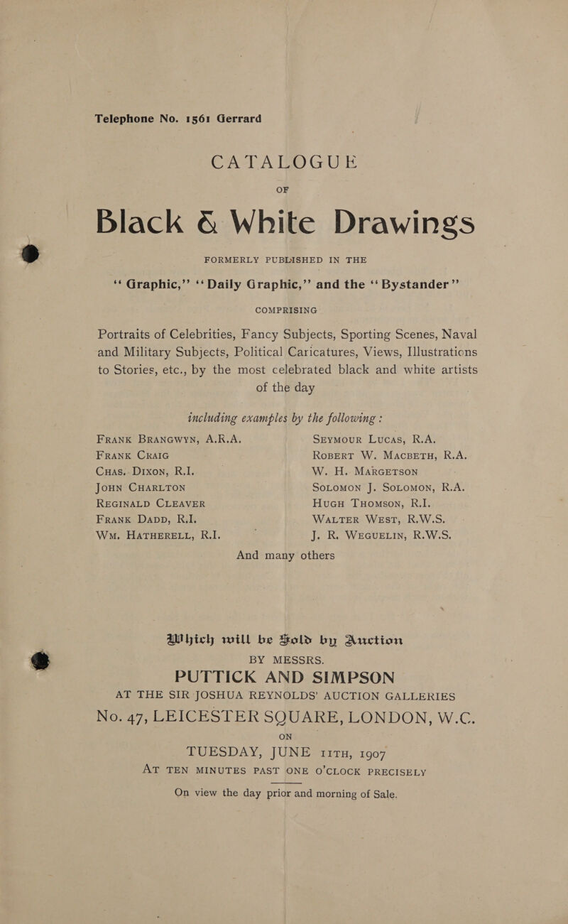 CATALOGUE Black &amp; White Drawings FORMERLY PUBINSHED IN THE ‘* Graphic,’’ ‘‘ Daily Graphic,’’ aiid the ‘‘ Bystander” COMPRISING Portraits of Celebrities, Fancy Subjects, Sporting Scenes, Naval and Military Subjects, Political Caricatures, Views, Illustrations to Stories, etc., by the most celebrated black and white artists of the day including examples by the following : FRANK Branewyn, A.K.A. SEYMOUR Lucas, R.A, FRANK CRAIG RoBERT W. MaAcBETH, R.A. Cuas.: Dixon, R.I. . W. H. MARGETSON JouHn CHARLTON SoLomon J. SoLomon, R.A. REGINALD CLEAVER HuGcH Tuomson, R.I. FRANK Dapp, RI. WALTER WEsT, R.W.S. Wo. HATHERELL, R.I. : J. R. WEGUELIN, R.W.S. And many others aU hich will be Sold by Auction BY MESSRS. PUTTICK AND SIMPSON AT THE SIR JOSHUA REYNOLDS’ AUCTION GALLERIES No. 47, LEICESTER SQUARE, LONDON, W.C. ON TUESDAY, JUNE 117, 1907 AT TEN MINUTES PAST ONE O’CLOCK PRECISELY  On view the day prior and morning of Sale.