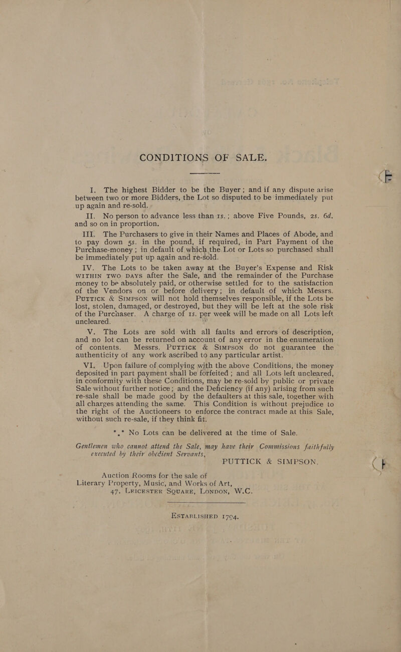 CONDITIONS OF SALE. I. The highest Bidder to be the Buyer; and if any dispute arise between two or more Bidders, the Lot so disputed to be immediately put up again and re-sold. II. No person to advance less than 1s.; above Five Pounds, 2s. 6d. and so on in proportion. io pay down 5s. in the pound, if required,-in Part Payment of the Purchase-money ; in default of which the. Lot or Lots so purchased shall be immediately put up again and re- sold. IV. The Lots to be taken away at the Buyer’s Expense and Risk WITHIN TWO DAYS after the Sale, and the remainder of the Purchase money to be absolutely paid, or otherwise settled for to the satisfaction of the Vendors on or. before delivery; in default of which Messrs. Puttick &amp; Simpson will not hold themselves responsible, if the Lots be lost, stolen, damaged, or destroyed, but they will be left at the sole risk of the Purchaser. A charge of 1s. per week will be made on all Lots left uncleared. . - V. The Lots are sold with all faults and errors of description, and no lot can be returned on account of anyerror in the enumeration of contents. Messrs. Puttick &amp; Simpson do not guarantee the authenticity of any work ascribed to any particular artist. VI, Upon failure of complying with the above Conditions, the money deposited in part payment shall be forfeited ; and all Lots left uncleared, in conformity with these Conditions, may be re-sold by public or private Sale without further notice; and the Deficiency (if any) arising from such re-sale shall be made good by the defaulters at this sale, together with all charges attending the same. This Condition is without prejudice to the right of the Auctioneers to enforce the contract made at this Sale, without such re-sale, if they think fit. * * No Lots can be delivered at the time of Sale. Gentlemen who cannot attend the Sale, may have thety Commzssions faithfully executed by their obedient Servants, POUTTICK (&amp; «SIMPSON: Auction Rooms for the sale of Literary Property, Music, and Works of Art,  ESTABLISHED 1704, Ps 4: